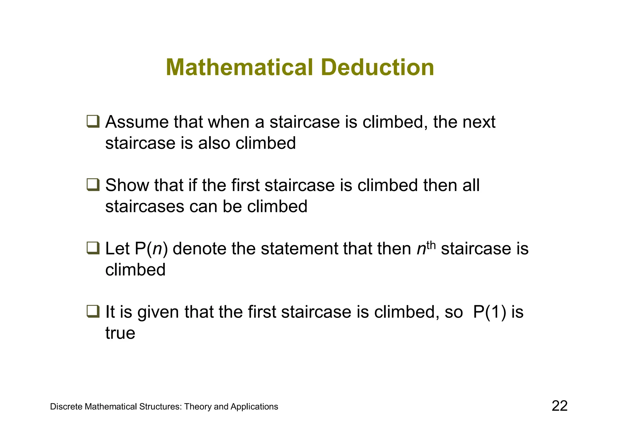 Discrete Mathematical Structures: Theory and Applications 22
Mathematical Deduction
 Assume that when a staircase is climbed, the next
staircase is also climbed
 Show that if the first staircase is climbed then all
staircases can be climbed
 Let P(n) denote the statement that then nth staircase is
climbed
 It is given that the first staircase is climbed, so P(1) is
true
 