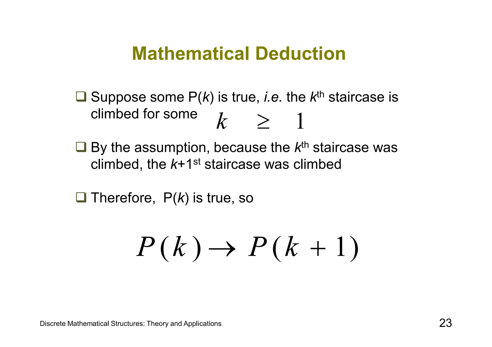 Discrete Mathematical Structures: Theory and Applications 23
Mathematical Deduction
 Suppose some P(k) is true, i.e. the kth staircase is
climbed for some
 By the assumption, because the kth staircase was
climbed, the k+1st staircase was climbed
 Therefore, P(k) is true, so
1

k
)
1
(
)
( 
 k
P
k
P
 