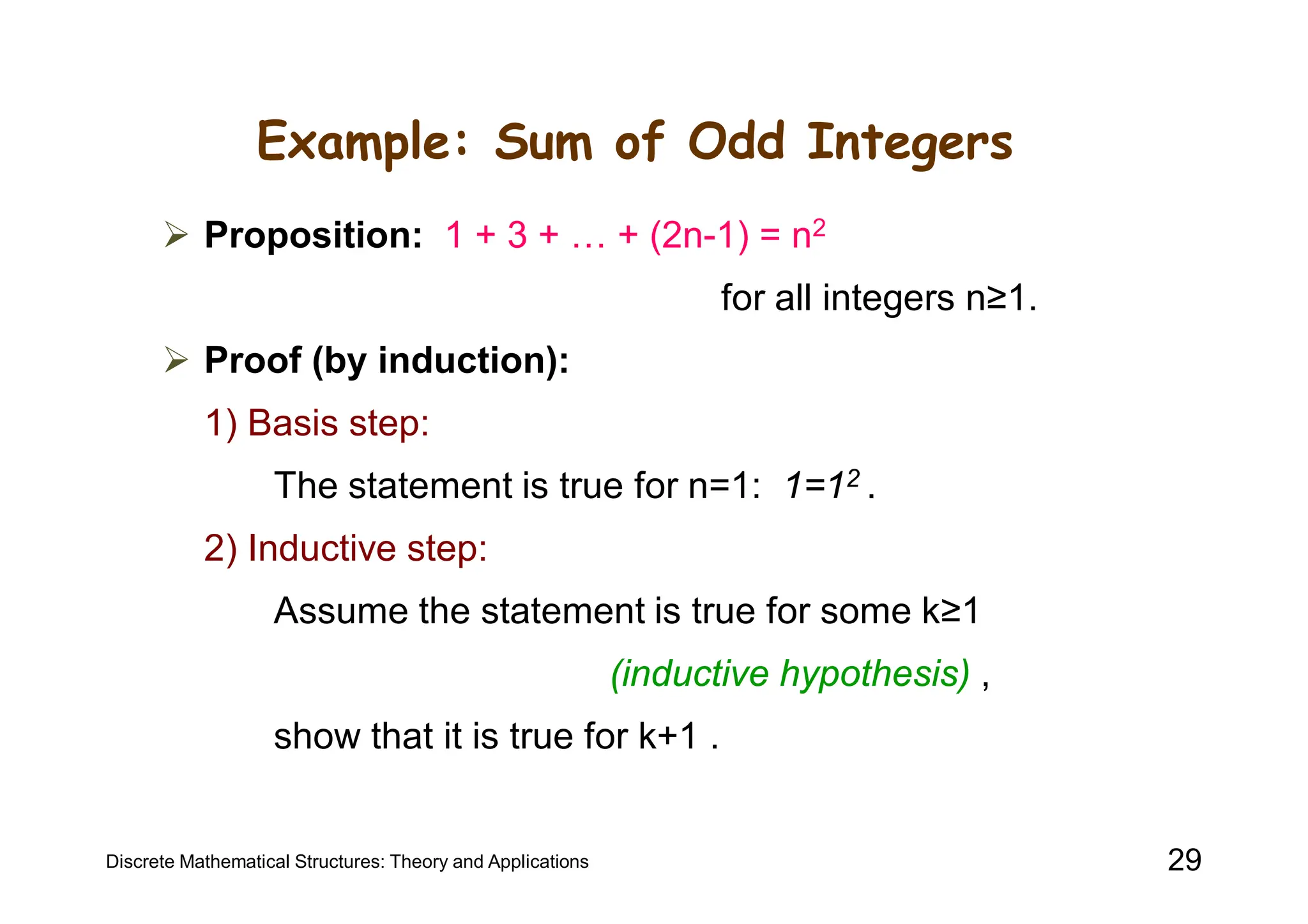 Example: Sum of Odd Integers
 Proposition: 1 + 3 + … + (2n-1) = n2
for all integers n≥1.
 Proof (by induction):
1) Basis step:
The statement is true for n=1: 1=12 .
2) Inductive step:
Assume the statement is true for some k≥1
(inductive hypothesis) ,
show that it is true for k+1 .
Discrete Mathematical Structures: Theory and Applications 29
 