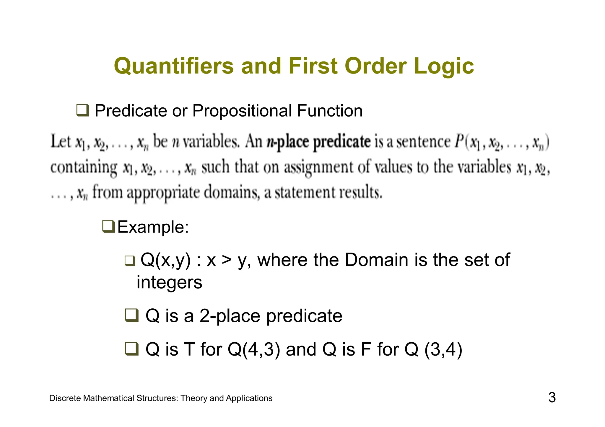 Discrete Mathematical Structures: Theory and Applications 3
Quantifiers and First Order Logic
 Predicate or Propositional Function
Example:
 Q(x,y) : x > y, where the Domain is the set of
integers
 Q is a 2-place predicate
 Q is T for Q(4,3) and Q is F for Q (3,4)
 