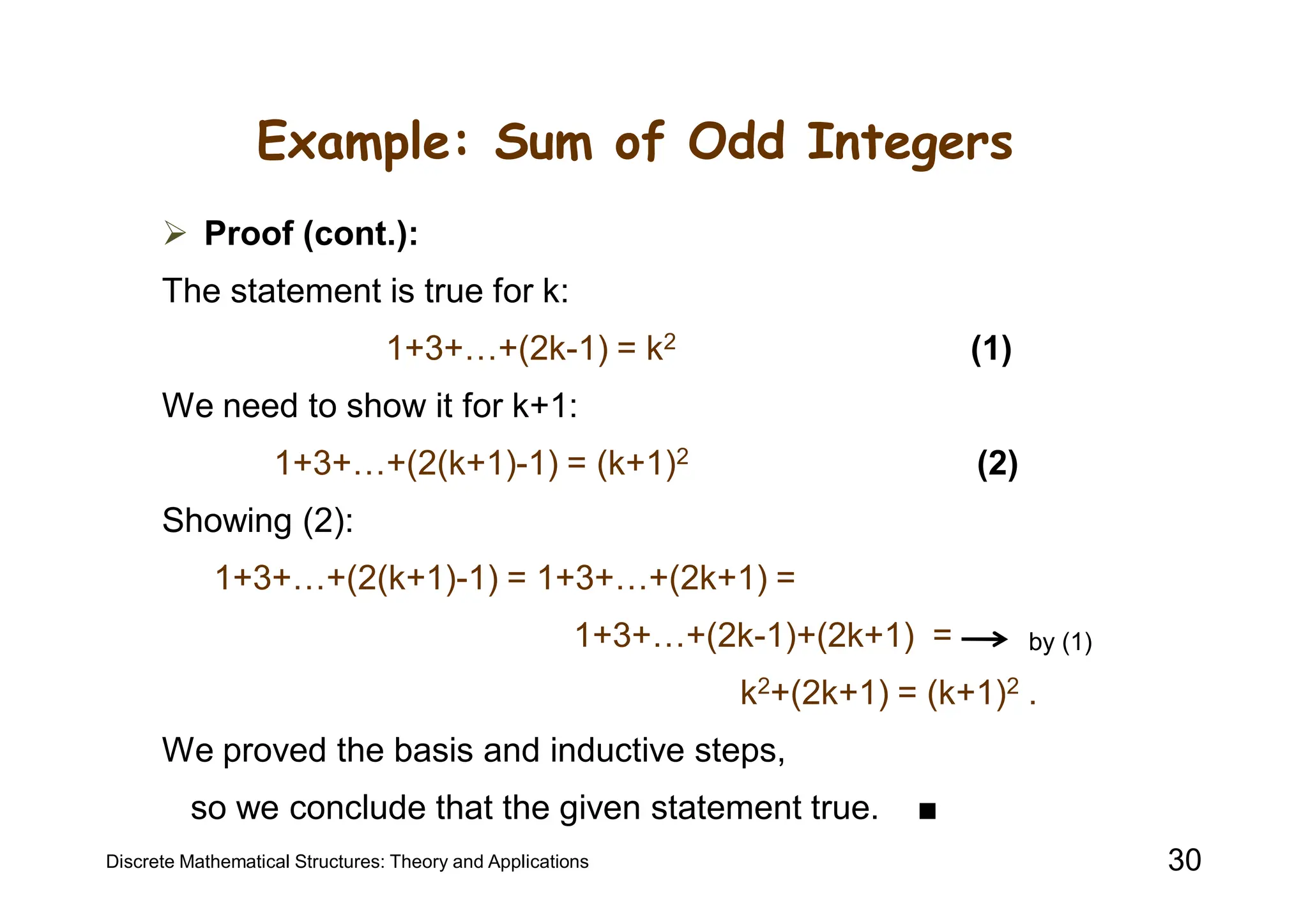 Example: Sum of Odd Integers
 Proof (cont.):
The statement is true for k:
1+3+…+(2k-1) = k2 (1)
We need to show it for k+1:
1+3+…+(2(k+1)-1) = (k+1)2 (2)
Showing (2):
1+3+…+(2(k+1)-1) = 1+3+…+(2k+1) =
1+3+…+(2k-1)+(2k+1) =
k2+(2k+1) = (k+1)2 .
We proved the basis and inductive steps,
so we conclude that the given statement true. ■
Discrete Mathematical Structures: Theory and Applications 30
by (1)
 