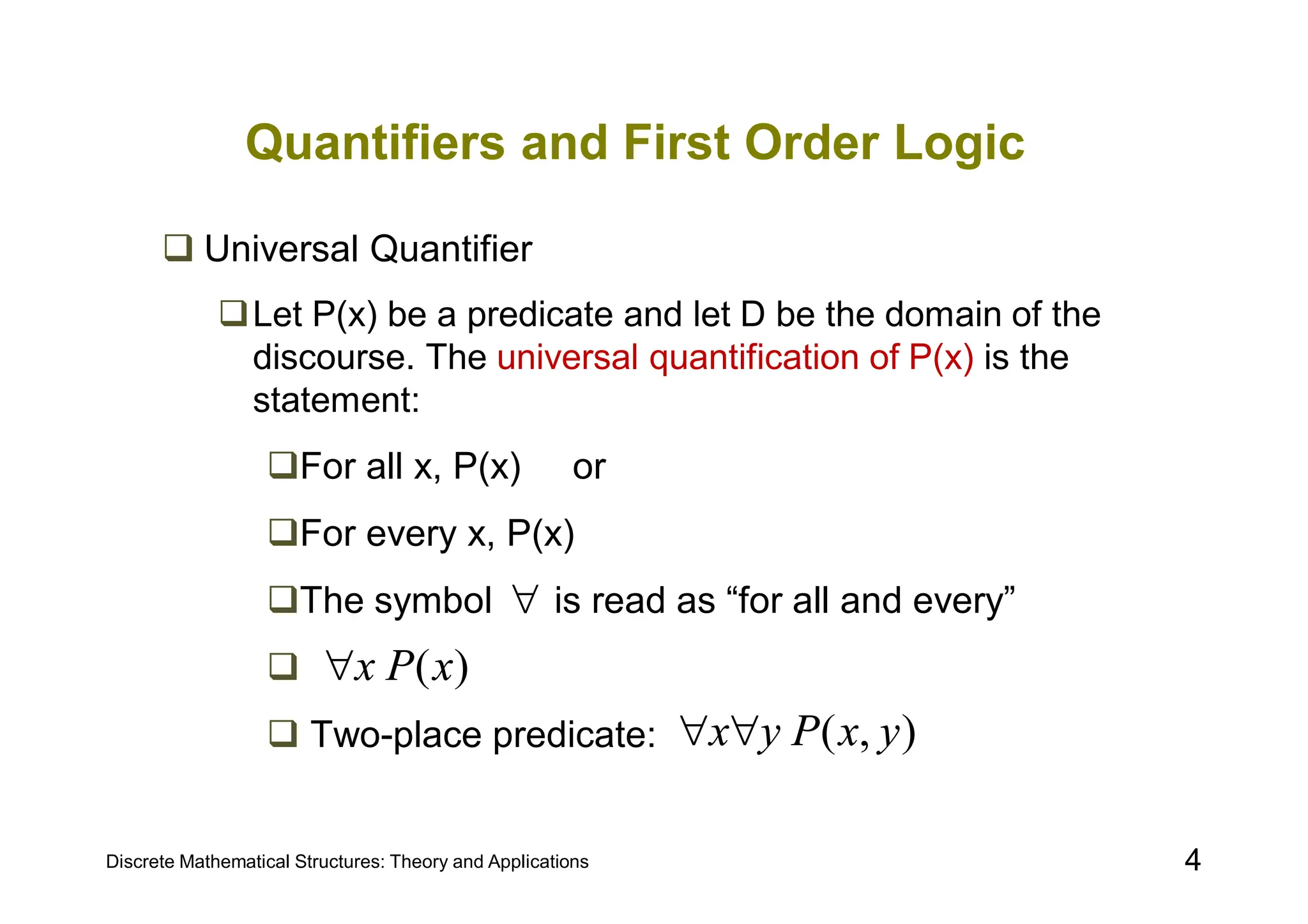 Discrete Mathematical Structures: Theory and Applications 4
Quantifiers and First Order Logic
 Universal Quantifier
Let P(x) be a predicate and let D be the domain of the
discourse. The universal quantification of P(x) is the
statement:
For all x, P(x) or
For every x, P(x)
The symbol is read as “for all and every”

 Two-place predicate:

)
(x
P
x

)
,
( y
x
P
y
x

 