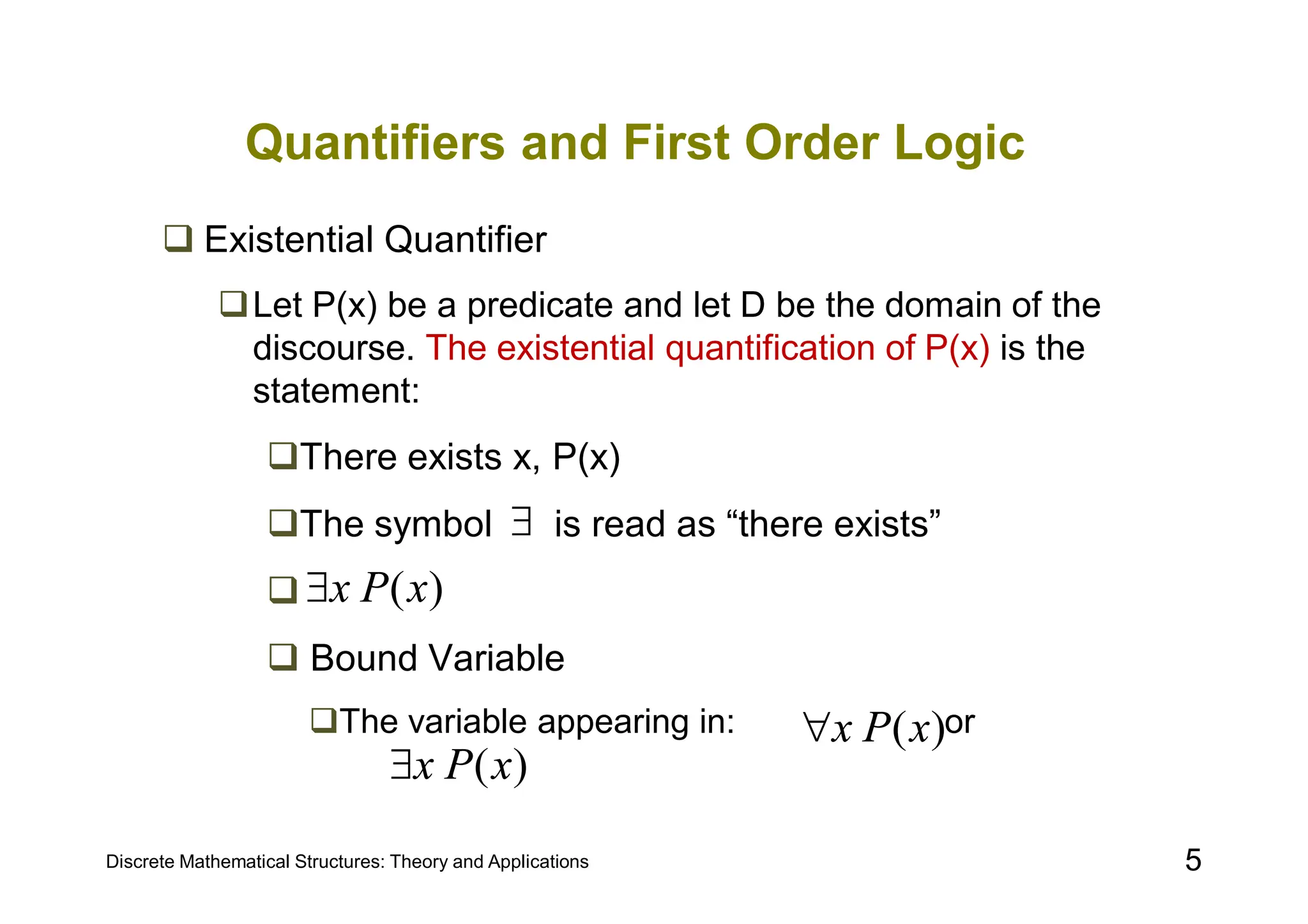 Discrete Mathematical Structures: Theory and Applications 5
Quantifiers and First Order Logic
 Existential Quantifier
Let P(x) be a predicate and let D be the domain of the
discourse. The existential quantification of P(x) is the
statement:
There exists x, P(x)
The symbol is read as “there exists”

 Bound Variable
The variable appearing in: or

)
(x
P
x

)
(x
P
x

)
(x
P
x

 