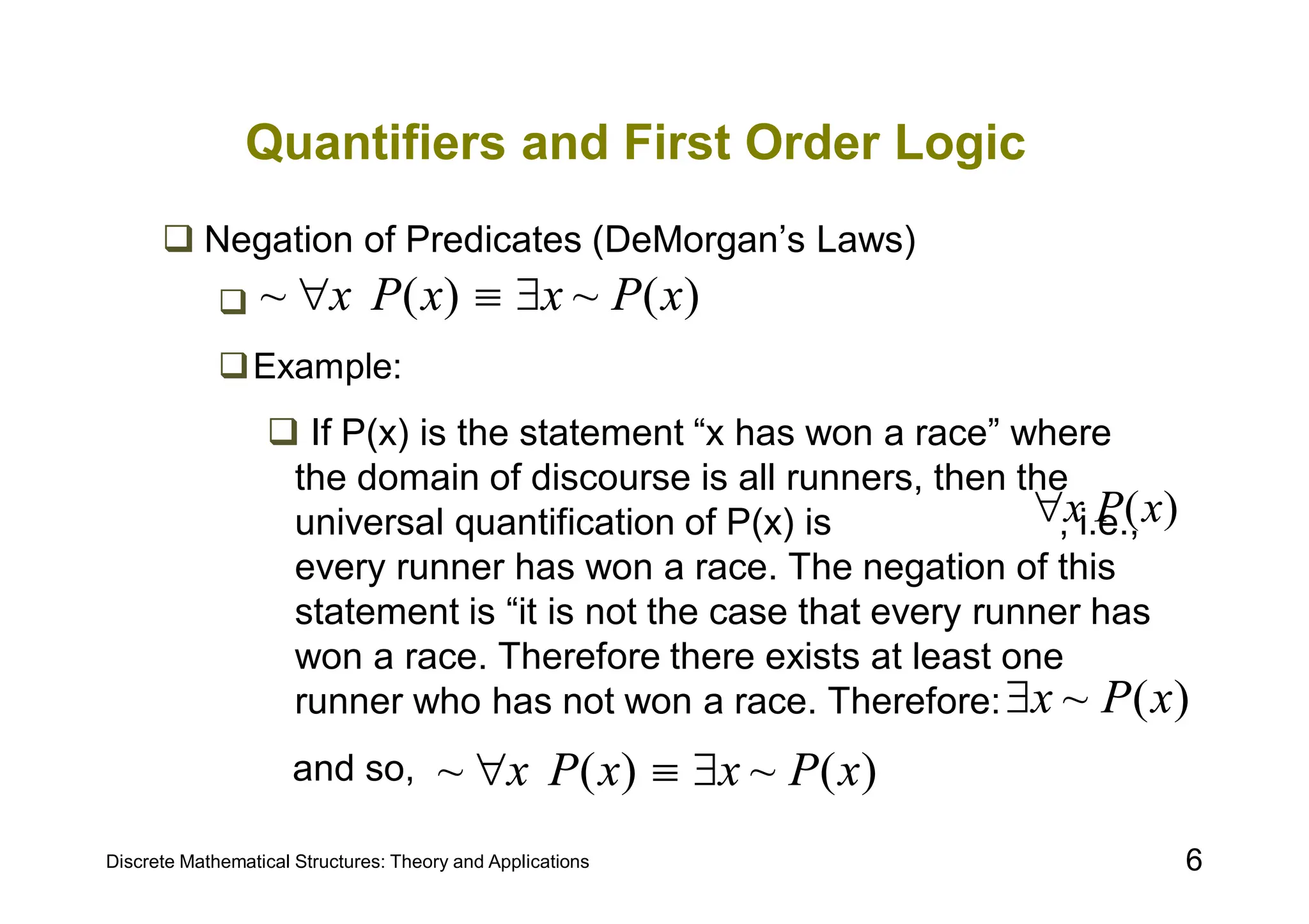 Discrete Mathematical Structures: Theory and Applications 6
Quantifiers and First Order Logic
 Negation of Predicates (DeMorgan’s Laws)

Example:
 If P(x) is the statement “x has won a race” where
the domain of discourse is all runners, then the
universal quantification of P(x) is , i.e.,
every runner has won a race. The negation of this
statement is “it is not the case that every runner has
won a race. Therefore there exists at least one
runner who has not won a race. Therefore:
and so,
)
(
~
)
(
~ x
P
x
x
P
x 


)
(x
P
x

)
(
~ x
P
x

)
(
~
)
(
~ x
P
x
x
P
x 


 