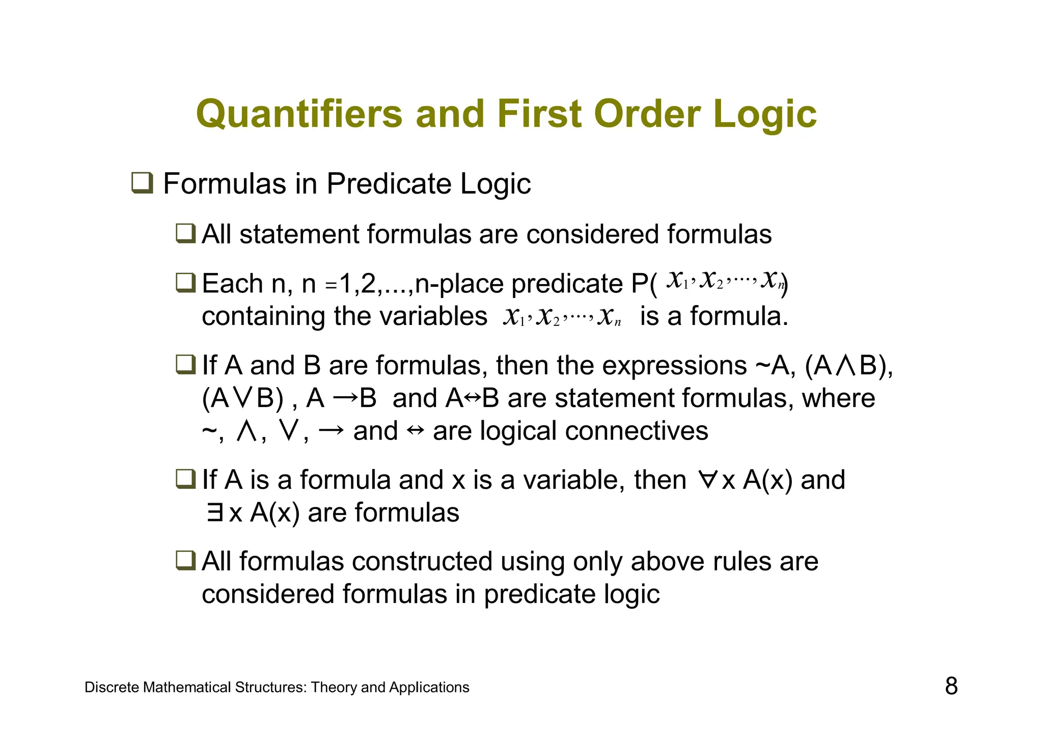 Discrete Mathematical Structures: Theory and Applications 8
Quantifiers and First Order Logic
 Formulas in Predicate Logic
All statement formulas are considered formulas
Each n, n =1,2,...,n-place predicate P( )
containing the variables is a formula.
If A and B are formulas, then the expressions ~A, (A∧B),
(A∨B) , A →B and A↔B are statement formulas, where
~, ∧, ∨, → and ↔ are logical connectives
If A is a formula and x is a variable, then ∀x A(x) and
∃x A(x) are formulas
All formulas constructed using only above rules are
considered formulas in predicate logic
x
x
x n
,
...
,
, 2
1
x
x
x n
,
...
,
, 2
1
 
