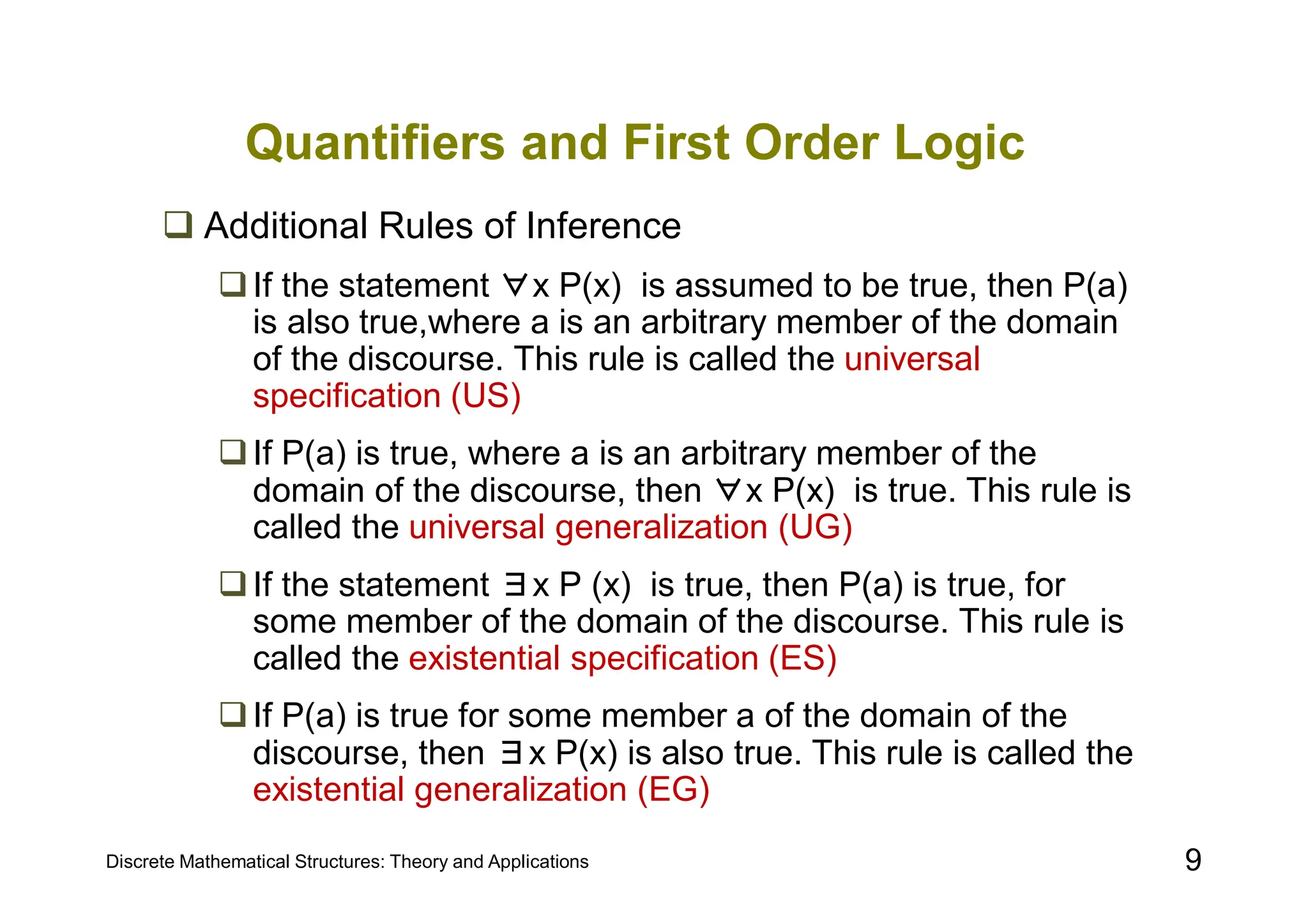 Discrete Mathematical Structures: Theory and Applications 9
Quantifiers and First Order Logic
 Additional Rules of Inference
If the statement ∀x P(x) is assumed to be true, then P(a)
is also true,where a is an arbitrary member of the domain
of the discourse. This rule is called the universal
specification (US)
If P(a) is true, where a is an arbitrary member of the
domain of the discourse, then ∀x P(x) is true. This rule is
called the universal generalization (UG)
If the statement ∃x P (x) is true, then P(a) is true, for
some member of the domain of the discourse. This rule is
called the existential specification (ES)
If P(a) is true for some member a of the domain of the
discourse, then ∃x P(x) is also true. This rule is called the
existential generalization (EG)
 