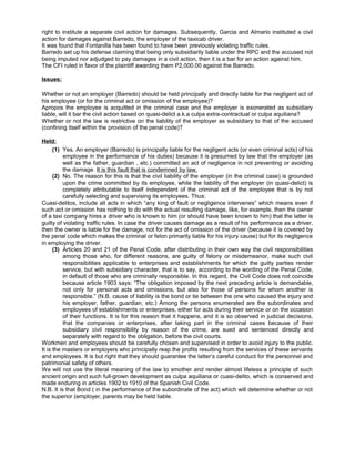 right to institute a separate civil action for damages. Subsequently, Garcia and Almario instituted a civil
action for damages against Barredo, the employer of the taxicab driver.
It was found that Fontanilla has been found to have been previously violating traffic rules.
Barredo set up his defense claiming that being only subsidiarily liable under the RPC and the accused not
being imputed nor adjudged to pay damages in a civil action, then it is a bar for an action against him.
The CFI ruled in favor of the plaintiff awarding them P2,000.00 against the Barredo.
Issues:
Whether or not an employer (Barredo) should be held principally and directly liable for the negligent act of
his employee (or for the criminal act or omission of the employee)?
Apropos the employee is acquitted in the criminal case and the employer is exonerated as subsidiary
liable, will it bar the civil action based on quasi-delict a.k.a culpa extra-contractual or culpa aquiliana?
Whether or not the law is restrictive on the liability of the employer as subsidiary to that of the accused
(confining itself within the provision of the penal code)?
Held:
(1) Yes. An employer (Barredo) is principally liable for the negligent acts (or even criminal acts) of his
employee in the performance of his duties) because it is presumed by law that the employer (as
well as the father, guardian , etc.) committed an act of negligence in not preventing or avoiding
the damage. It is this fault that is condemned by law.
(2) No. The reason for this is that the civil liability of the employer (in the criminal case) is grounded
upon the crime committed by its employee, while the liability of the employer (in quasi-delict) is
completely attributable to itself independent of the criminal act of the employee that is by not
carefully selecting and supervising its employees. Thus:
Cuasi-delitos, include all acts in which “any king of fault or negligence intervenes” which means even if
such act or omission has nothing to do with the actual resulting damage, like, for example, then the owner
of a taxi company hires a driver who is known to him (or should have been known to him) that the latter is
guilty of violating traffic rules. In case the driver causes damage as a result of his performance as a driver,
then the owner is liable for the damage, not for the act of omission of the driver (because it is covered by
the penal code which makes the criminal or felon primarily liable for his injury cause) but for its negligence
in employing the driver.
(3) Articles 20 and 21 of the Penal Code, after distributing in their own way the civil responsibilities
among those who, for different reasons, are guilty of felony or misdemeanor, make such civil
responsibilities applicable to enterprises and establishments for which the guilty parties render
service, but with subsidiary character, that is to say, according to the wording of the Penal Code,
in default of those who are criminally responsible. In this regard, the Civil Code does not coincide
because article 1903 says: “The obligation imposed by the next preceding article is demandable,
not only for personal acts and omissions, but also for those of persons for whom another is
responsible.” (N.B. cause of liability is the bond or tie between the one who caused the injury and
his employer, father, guardian, etc.) Among the persons enumerated are the subordinates and
employees of establishments or enterprises, either for acts during their service or on the occasion
of their functions. It is for this reason that it happens, and it is so observed in judicial decisions,
that the companies or enterprises, after taking part in the criminal cases because of their
subsidiary civil responsibility by reason of the crime, are sued and sentenced directly and
separately with regard to the obligation, before the civil courts.
Workmen and employees should be carefully chosen and supervised in order to avoid injury to the public.
It is the masters or employers who principally reap the profits resulting from the services of these servants
and employees. It is but right that they should guarantee the latter’s careful conduct for the personnel and
patrimonial safety of others.
We will not use the literal meaning of the law to smother and render almost lifeless a principle of such
ancient origin and such full-grown development as culpa aquiliana or cuasi-delito, which is conserved and
made enduring in articles 1902 to 1910 of the Spanish Civil Code.
N.B. It is that Bond ( in the performance of the subordinate of the act) which will determine whether or not
the superior (employer, parents may be held liable.
 