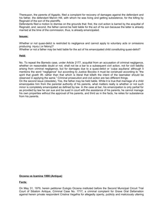 Thereupon, the parents of Agapito, filed a complaint for recovery of damages against the defendant and
his father, the defendant Marvin Hill, with whom he was living and getting subsistence, for the killing by
Reginald of the son of the plaintiffs.
Defendants filed a motion to dismiss on the grounds that: first, the civil action is barred by the acquittal of
Reginald, and; second, the father cannot be held liable for the act of his son because the latter is already
married at the time of the commission, thus, is already emancipated.
Issues:
Whether or not quasi-delict is restricted to negligence and cannot apply to voluntary acts or omissions
producing injury ( or felony)?
Whether or not a father may be held liable for the act of his emancipated child constituting quasi-delict?
Held:
No. To repeat the Barredo case, under Article 2177, acquittal from an accusation of criminal negligence,
whether on reasonable doubt or not, shall not be a bar to a subsequent civil action, not for civil liability
arising from criminal negligence, but for damages due to a quasi-delict or ‘culpa aquiliana’ although it
mentions the word “negligence” but according to Justice Bocobo it must be construed according to “the
spirit that giveth lift- rather than that which is literal that killeth the intent of the lawmaker should be
observed in applying the same.” Criminal prosecution and civil action are two different things.
On the second issue (obsolete), Yes, the father may be held liable. While it is true that marriage of a child
emancipates him from the parental authority of his parents, what matters really is whether or not such
minor is completely emancipated as defined by law. In the case at bar, his emancipation is only partial for
as provided by law he can sue and be sued in court with the assistance of his parents, he cannot manage
his own properties without the approval of his parents, and third as in the facts, he relies for subsistence
from his parents.
Occena vs Icamina 1990 (Antique)
Facts:
On May 31, 1979, herein petitioner Eulogio Occena instituted before the Second Municipal Circuit Trial
Court of Sibalom Antique, Criminal Case No. 1717, a criminal complaint for Grave Oral Defamation
against herein private respondent Cristina Vegafria for allegedly openly, publicly and maliciously uttering
 