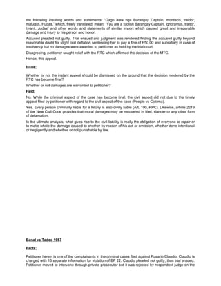 the following insulting words and statements: “Gago ikaw nga Barangay Captain, montisco, traidor,
malugus, Hudas,” which, freely translated, mean: “You are a foolish Barangay Captain, ignoramus, traitor,
tyrant, Judas” and other words and statements of similar import which caused great and irreparable
damage and injury to his person and honor.
Accused pleaded not guilty. Trial ensued and judgment was rendered finding the accused guilty beyond
reasonable doubt for slight oral deflation sentencing her to pay a fine of P50.00 and subsidiary in case of
insolvency but no damages were awarded to petitioner as held by the trial court.
Disagreeing, petitioner sought relief with the RTC which affirmed the decision of the MTC.
Hence, this appeal.
Issue:
Whether or not the instant appeal should be dismissed on the ground that the decision rendered by the
RTC has become final?
Whether or not damages are warranted to petitioner?
Held:
No. While the criminal aspect of the case has become final, the civil aspect did not due to the timely
appeal filed by petitioner with regard to the civil aspect of the case (Peeple vs Coloma).
Yes. Every person criminally liable for a felony is also civilly liable (Art. 100, RPC). Likewise, article 2219
of the New Civil Code provides that moral damages may be recovered in libel, slander or any other form
of defamation.
In the ultimate analysis, what gives rise to the civil liability is really the obligation of everyone to repair or
to make whole the damage caused to another by reason of his act or omission, whether done intentional
or negligently and whether or not punishable by law.
Banal vs Tadeo 1987
Facts:
Petitioner herein is one of the complainants in the criminal cases filed against Rosario Claudio. Claudio is
charged with 15 separate information for violation of BP 22. Claudio pleaded not guilty, thus trial ensued.
Petitioner moved to intervene through private prosecutor but it was rejected by respondent judge on the
 
