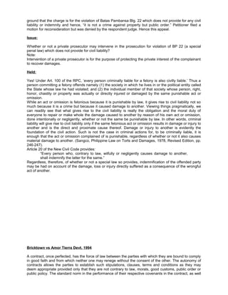 ground that the charge is for the violation of Batas Pambansa Blg. 22 which does not provide for any civil
liability or indemnity and hence, “it is not a crime against property but public order.” Petitioner filed a
motion for reconsideration but was denied by the respondent judge. Hence this appeal.
Issue:
Whether or not a private prosecutor may intervene in the prosecution for violation of BP 22 (a special
penal law) which does not provide for civil liability?
Note:
Intervention of a private prosecutor is for the purpose of protecting the private interest of the complainant
to recover damages.
Held:
Yes! Under Art. 100 of the RPC, ‘every person criminally liable for a felony is also civilly liable.’ Thus a
person committing a felony offends namely (1) the society in which he lives in or the political entity called
the State whose law he had violated; and (2) the individual member of that society whose person, right,
honor, chastity or property was actually or directly injured or damaged by the same punishable act or
omission.
While an act or omission is felonious because it is punishable by law, it gives rise to civil liability not so
much because it is a crime but because it caused damage to another. Viewing things pragmatically, we
can readily see that what gives rise to the civil liability is really the obligation and the moral duty of
everyone to repair or make whole the damage caused to another by reason of his own act or omission,
done intentionally or negligently, whether or not the same be punishable by law. In other words, criminal
liability will give rise to civil liability only if the same felonious act or omission results in damage or injury to
another and is the direct and proximate cause thereof. Damage or injury to another is evidently the
foundation of the civil action. Such is not the case in criminal actions for, to be criminally liable, it is
enough that the act or omission complained of is punishable, regardless of whether or not it also causes
material damage to another. (Sangco, Philippine Law on Torts and Damages, 1978, Revised Edition, pp.
246-247).
Article 20 of the New Civil Code provides:
“Every person who, contrary to law, wilfully or negligently causes damage to another,
shall indemnify the latter for the same.”
Regardless, therefore, of whether or not a special law so provides, indemnification of the offended party
may be had on account of the damage, loss or injury directly suffered as a consequence of the wrongful
act of another.
Bricktown vs Amor Tierra Devt. 1994
A contract, once perfected, has the force of law between the parties with which they are bound to comply
in good faith and from which neither one may renege without the consent of the other. The autonomy of
contracts allows the parties to establish such stipulations, clauses, terms and conditions as they may
deem appropriate provided only that they are not contrary to law, morals, good customs, public order or
public policy. The standard norm in the performance of their respective covenants in the contract, as well
 