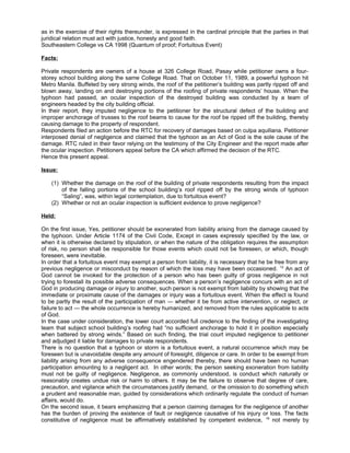 as in the exercise of their rights thereunder, is expressed in the cardinal principle that the parties in that
juridical relation must act with justice, honesty and good faith.
Southeastern College vs CA 1998 (Quantum of proof; Fortuitous Event)
Facts:
Private respondents are owners of a house at 326 College Road, Pasay while petitioner owns a four-
storey school building along the same College Road. That on October 11, 1989, a powerful typhoon hit
Metro Manila. Buffeted by very strong winds, the roof of the petitioner’s building was partly ripped off and
blown away, landing on and destroying portions of the roofing of private respondents’ house. When the
typhoon had passed, an ocular inspection of the destroyed building was conducted by a team of
engineers headed by the city building official.
In their report, they imputed negligence to the petitioner for the structural defect of the building and
improper anchorage of trusses to the roof beams to cause for the roof be ripped off the building, thereby
causing damage to the property of respondent.
Respondents filed an action before the RTC for recovery of damages based on culpa aquiliana. Petitioner
interposed denial of negligence and claimed that the typhoon as an Act of God is the sole cause of the
damage. RTC ruled in their favor relying on the testimony of the City Engineer and the report made after
the ocular inspection. Petitioners appeal before the CA which affirmed the decision of the RTC.
Hence this present appeal.
Issue:
(1) Whether the damage on the roof of the building of private respondents resulting from the impact
of the falling portions of the school building’s roof ripped off by the strong winds of typhoon
“Saling”, was, within legal contemplation, due to fortuitous event?
(2) Whether or not an ocular inspection is sufficient evidence to prove negligence?
Held:
On the first issue, Yes, petitioner should be exonerated from liability arising from the damage caused by
the typhoon. Under Article 1174 of the Civil Code, Except in cases expressly specified by the law, or
when it is otherwise declared by stipulation, or when the nature of the obligation requires the assumption
of risk, no person shall be responsible for those events which could not be foreseen, or which, though
foreseen, were inevitable.
In order that a fortuitous event may exempt a person from liability, it is necessary that he be free from any
previous negligence or misconduct by reason of which the loss may have been occasioned. 12
An act of
God cannot be invoked for the protection of a person who has been guilty of gross negligence in not
trying to forestall its possible adverse consequences. When a person’s negligence concurs with an act of
God in producing damage or injury to another, such person is not exempt from liability by showing that the
immediate or proximate cause of the damages or injury was a fortuitous event. When the effect is found
to be partly the result of the participation of man — whether it be from active intervention, or neglect, or
failure to act — the whole occurrence is hereby humanized, and removed from the rules applicable to acts
of God.
In the case under consideration, the lower court accorded full credence to the finding of the investigating
team that subject school building’s roofing had “no sufficient anchorage to hold it in position especially
when battered by strong winds.” Based on such finding, the trial court imputed negligence to petitioner
and adjudged it liable for damages to private respondents.
There is no question that a typhoon or storm is a fortuitous event, a natural occurrence which may be
foreseen but is unavoidable despite any amount of foresight, diligence or care. In order to be exempt from
liability arising from any adverse consequence engendered thereby, there should have been no human
participation amounting to a negligent act. In other words; the person seeking exoneration from liability
must not be guilty of negligence. Negligence, as commonly understood, is conduct which naturally or
reasonably creates undue risk or harm to others. It may be the failure to observe that degree of care,
precaution, and vigilance which the circumstances justify demand, or the omission to do something which
a prudent and reasonable man, guided by considerations which ordinarily regulate the conduct of human
affairs, would do.
On the second issue, it bears emphasizing that a person claiming damages for the negligence of another
has the burden of proving the existence of fault or negligence causative of his injury or loss. The facts
constitutive of negligence must be affirmatively established by competent evidence, 19
not merely by
 