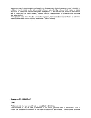 presumptions and conclusions without basis in fact. Private respondents, in establishing the culpability of
petitioner, merely relied on the aforementioned report submitted by a team which made an ocular
inspection of petitioner’s school building after the typhoon. As the term imparts, an ocular inspection is
one by means of actual sight or viewing. What is visual to the eye through, is not always reflective of the
real cause behind.
In the present case, other than the said ocular inspection, no investigation was conducted to determine
the real cause of the partial unroofing of petitioner’s school building.
Barzaga vs CA 1998 (DELAY)
Facts:
Petitioner’s wife died and her wish is to be buried before Christmas.
After her death on Dec 21, 1990, in fulfillment of her wishes, petitioner went to respondent’s store to
inquire the availability of materials to be used in building his wife’s niche. Respondent’s employee
 