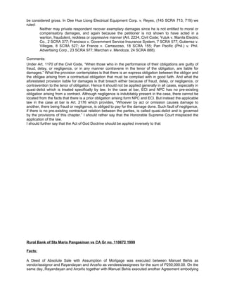 be considered gross. In Dee Hua Liong Electrical Equipment Corp. v. Reyes, (145 SCRA 713, 719) we
ruled:
Neither may private respondent recover exemplary damages since he is not entitled to moral or
compensatory damages, and again because the petitioner is not shown to have acted in a
wanton, fraudulent, reckless or oppressive manner (Art. 2234, Civil Code; Yutuk v. Manila Electric
Co., 2 SCRA 377; Francisco v. Government Service Insurance System, 7 SCRA 577; Gutierrez v.
Villegas, 8 SCRA 527; Air France v. Carrascoso, 18 SCRA 155; Pan Pacific (Phil.) v. Phil.
Advertising Corp., 23 SCRA 977; Marchan v. Mendoza, 24 SCRA 888).
Comments:
Under Art. 1170 of the Civil Code, “When those who in the performance of their obligations are guilty of
fraud, delay, or negligence, or in any manner contravene in the tenor of the obligation, are liable for
damages.” What the provision contemplates is that there is an express obligation between the obligor and
the obligee arising from a contractual obligation that must be complied with in good faith. And what the
aforestated provision liable for damages is that breach either because of fraud, delay, or negligence, or
contravention to the tenor of obligation. Hence it should not be applied generally in all cases, especially in
quasi-delict which is treated specifically by law. In the case at bar, ECI and NPC has no pre-existing
obligation arising from a contract. Although negligence is indubitably present in the case, there cannot be
located from the facts that there is a prior obligation arising form NPC and ECI. But instead the applicable
law in the case at bar is Art. 2176 which provides, “Whoever by act or omission causes damage to
another, there being fraud or negligence, is obliged to pay for the damage done. Such fault of negligence,
if there is no pre-existing contractual relation between the parties, is called quasi-delict and is governed
by the provisions of this chapter.” I should rather say that the Honorable Supreme Court misplaced the
application of the law.
I should further say that the Act of God Doctrine should be applied inversely to that
Rural Bank of Sta Maria Pangasinan vs CA Gr no. 110672 1999
Facts:
A Deed of Absolute Sale with Assumption of Mortgage was executed between Manuel Behis as
vendor/assignor and Rayandayan and Arceño as vendees/assignees for the sum of P250,000.00. On the
same day, Rayandayan and Arceño together with Manuel Behis executed another Agreement embodying
 