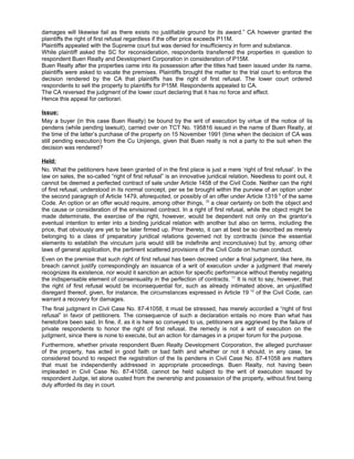 damages will likewise fail as there exists no justifiable ground for its award.” CA however granted the
plaintiffs the right of first refusal regardless if the offer price exceeds P11M.
Plaintiffs appealed with the Supreme court but was denied for insufficiency in form and substance.
While plaintiff asked the SC for reconsideration, respondents transferred the properties in question to
respondent Buen Realty and Development Corporation in consideration of P15M.
Buen Realty after the properties came into its possession after the titles had been issued under its name,
plaintiffs were asked to vacate the premises. Plaintiffs brought the matter to the trial court to enforce the
decision rendered by the CA that plaintiffs has the right of first refusal. The lower court ordered
respondents to sell the property to plaintiffs for P15M. Respondents appealed to CA.
The CA reversed the judgment of the lower court declaring that it has no force and effect.
Hence this appeal for certiorari.
Issue:
May a buyer (in this case Buen Realty) be bound by the writ of execution by virtue of the notice of lis
pendens (while pending lawsuit), carried over on TCT No. 195816 issued in the name of Buen Realty, at
the time of the latter’s purchase of the property on 15 November 1991 (time when the decision of CA was
still pending execution) from the Cu Unjiengs, given that Buen realty is not a party to the suit when the
decision was rendered?
Held:
No. What the petitioners have been granted of in the first place is just a mere ‘right of first refusal’. In the
law on sales, the so-called “right of first refusal” is an innovative juridical relation. Needless to point out, it
cannot be deemed a perfected contract of sale under Article 1458 of the Civil Code. Neither can the right
of first refusal, understood in its normal concept, per se be brought within the purview of an option under
the second paragraph of Article 1479, aforequoted, or possibly of an offer under Article 1319 9
of the same
Code. An option or an offer would require, among other things, 10
a clear certainty on both the object and
the cause or consideration of the envisioned contract. In a right of first refusal, while the object might be
made determinate, the exercise of the right, however, would be dependent not only on the grantor’s
eventual intention to enter into a binding juridical relation with another but also on terms, including the
price, that obviously are yet to be later firmed up. Prior thereto, it can at best be so described as merely
belonging to a class of preparatory juridical relations governed not by contracts (since the essential
elements to establish the vinculum juris would still be indefinite and inconclusive) but by, among other
laws of general application, the pertinent scattered provisions of the Civil Code on human conduct.
Even on the premise that such right of first refusal has been decreed under a final judgment, like here, its
breach cannot justify correspondingly an issuance of a writ of execution under a judgment that merely
recognizes its existence, nor would it sanction an action for specific performance without thereby negating
the indispensable element of consensuality in the perfection of contracts. 11
It is not to say, however, that
the right of first refusal would be inconsequential for, such as already intimated above, an unjustified
disregard thereof, given, for instance, the circumstances expressed in Article 19 12
of the Civil Code, can
warrant a recovery for damages.
The final judgment in Civil Case No. 87-41058, it must be stressed, has merely accorded a “right of first
refusal” in favor of petitioners. The consequence of such a declaration entails no more than what has
heretofore been said. In fine, if, as it is here so conveyed to us, petitioners are aggrieved by the failure of
private respondents to honor the right of first refusal, the remedy is not a writ of execution on the
judgment, since there is none to execute, but an action for damages in a proper forum for the purpose.
Furthermore, whether private respondent Buen Realty Development Corporation, the alleged purchaser
of the property, has acted in good faith or bad faith and whether or not it should, in any case, be
considered bound to respect the registration of the lis pendens in Civil Case No. 87-41058 are matters
that must be independently addressed in appropriate proceedings. Buen Realty, not having been
impleaded in Civil Case No. 87-41058, cannot be held subject to the writ of execution issued by
respondent Judge, let alone ousted from the ownership and possession of the property, without first being
duly afforded its day in court.
 