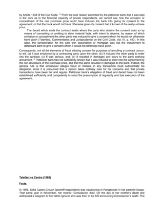 by Article 1338 of the Civil Code. 14
From the sole reason submitted by the petitioner bank that it was kept
in the dark as to the financial capacity of private respondents, we cannot see how the omission or
concealment of the real purchase price could have induced the bank into giving its consent to the
agreement; or that the bank would not have otherwise given its consent had it known of the real purchase
price.
The deceit which voids the contract exists where the party who obtains the consent does so by
means of concealing or omitting to state material facts, with intent to deceive, by reason of which
omission or concealment the other party was induced to give a consent which he would not otherwise
have given (Tolentino, Commentaries and Jurisprudence on the Civil Code, Vol. IV, p. 480). In this
case, the consideration for the sale with assumption of mortgage was not the inducement to
defendant bank to give a consent which it would not otherwise have given.
Consequently, not all the elements of fraud vitiating consent for purposes of annulling a contract concur,
to wit: (a) It was employed by a contracting party upon the other; (b) It induced the other party to enter
into the contract; (c) It was serious; and; (d) It resulted in damages and injury to the party seeking
annulment. 18
Petitioner bank has not sufficiently shown that it was induced to enter into the agreement by
the non-disclosure of the purchase price, and that the same resulted in damages to the bank. Indeed, the
general rule is that whosoever alleges fraud or mistake in any transaction must substantiate his
allegation, since it is presumed that a person takes ordinary care for his concerns and that private
transactions have been fair and regular. Petitioner bank’s allegation of fraud and deceit have not been
established sufficiently and competently to rebut the presumption of regularity and due execution of the
agreement.
Telefast vs Castro (1988)
Facts:
In 1956, Sofia Castro-Crouch (plaintiff-respondent) was vacationing in Pangasinan in her parent’s house.
That same year in November, her mother, Consolacion died. On the day of her mother’s death she
addressed a telegram to her father Ignacio who was then in the US announcing Consolacion’s death. The
 