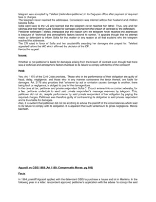 telegram was accepted by Telefast (defendant-petitioner) in its Dagupan office after payment of required
fees or charges.
The telegram never reached the addressee. Consolacion was interred without her husband and children
besides Sofia.
Sofia went back to the US and learned that the telegram never reached her father. Thus, she and her
siblings and their father sued Telefast for damages arising from the breach of contract by the defendant.
Petitioner-defendant Telefast interposed that the reason why the telegram never reached the addressee
is because of “technical and atmospheric factors beyond its control.” It appears though that no attempt
made by defendant to inform Sofia for that matter or any reason at all that explains why the telegram
reached the addressee.
The CFI ruled in favor of Sofia and her co-plaintiffs awarding her damages she prayed for. Telefast
appealed before the IAC which affirmed the decision of the CFI.
Hence this appeal.
Issues:
Whether or not petitioner is liable for damages arising from the breach of contract even though that there
was a technical and atmospheric factors that lead to its failure to comply with terms of the contract?
Held:
Yes. Art. 1170 of the Civil Code provides, “Those who in the performance of their obligation are guilty of
fraud, delay, negligence, and those who in any manner contravene the tenor thereof, are liable for
damages. Art. 2176 also provides that “whoever by act or omission causes damage to another, there
being fault or negligence, is obliged to pay for the damage done.
In the case at bar, petitioner and private respondent Sofia C. Crouch entered into a contract whereby, for
a fee, petitioner undertook to send said private respondent’s message overseas by telegram. This,
petitioner did not do, despite performance by said private respondent of her obligation by paying the
required charges. Petitioner was therefore guilty of contravening its obligation to said private respondent
and is thus liable for damages.
Also, it is evident that petitioner did not do anything to advise the plaintiff of the circumstances which lead
to its failure to comply with its obligation. It is apparent that such tantamount to gross negligence. Hence
bad faith.
Agcaoili vs GSIS 1988 (Art 1169; Compensatio Morae; pg 109)
Facts:
In 1964, plaintiff Agcaoili applied with the defendant GSIS to purchase a house and lot in Marikina. In the
following year in a letter, respondent approved petitioner’s application with the advise ‘to occupy the said
 