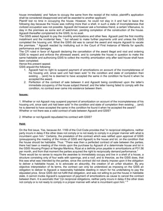 house immediately’ and ‘failure to occupy the same from the receipt of the notice, plaintiff’s application
shall be considered disapproved and will be awarded to another applicant.’
Plaintif lost no time in occupying the house. However, he could not stay in it and had to leave the
following day because the house was nothing more than a shell, in such a state of incompleteness that
civilized occupation was not possible. Agcaoili did however ask a homeless friend, a certain Villanueva, to
stay in the premises as some sort of watchman, pending completion of the construction of the house.
Agcaoili thereafter complained to the GSIS, to no avail.
The GSIS asked Agcaoili to pay the monthly amortizations and other fees. Agcaoili paid the first monthly
installment and the incidental fees, 3
but refused to make further payments until and unless the GSIS
completed the housing unit. What the GSIS did was to cancel the award and require Agcaoili to vacate
the premises. 4
Agcaoili reacted by instituting suit in the Court of First Instance of Manila for specific
performance and damages.
The CFI ruled in favor of Agcaoili declaring the cancellation of the award illegal and viod and ordering
GSIS to respect and enforce the aforesaid award, and to complete the house in question to make the
same habitable and authorizing GSIS to collect the monthly amortization only after said house shall have
been completed.
Hence this present appeal.
GSIS argued the following:
1. Agcaoili had no right to suspend payment of amortizations on account of the incompleteness of
his housing unit, since said unit had been sold “in the condition and state of completion then
existing ... (and) he is deemed to have accepted the same in the condition he found it when he
accepted the award.
2. Perfection of the contract of sale between it and Agcaoili being conditioned upon the latter’s
immediate occupancy of the house subject thereof, and the latter having failed to comply with the
condition, no contract ever came into existence between them.
Issues:
1. Whether or not Agcaoli may suspend payment of amortization on account of the incompleteness of his
housing unit, since said unit had been sold “in the condition and state of completion then existing ... (and)
he is deemed to have accepted the same in the condition he found it when he accepted the award?
Whether or not there was a valid contract of sale between Agcaoili and GSIS?
2. Whether or not Agcaolili repudiated his contract with GSIS?
Held:
On the first issue, Yes, because Art. 1169 of the Civil Code provides that “in reciprocal obligations, neither
party incurs in delay if the other does not comply or is not ready to comply in a proper manner with what is
incumbent upon him.” Certainly, the prestation of the contract which was ratified upon approval of GSIS
(presupposing the meeting of the minds of GSIS and Agcaoli) is the house and lot, on the condition that
the house should be habitable. Thus: “There was then a perfected contract of sale between the parties;
there had been a meeting of the minds upon the purchase by Agcaoili of a determinate house and lot in
the GSIS Housing Project at Nangka Marikina, Rizal at a definite price payable in amortizations at P31.56
per month, and from that moment the parties acquired the right to reciprocally demand performance.”
There would be no sense to require the awardee to immediately occupy and live in a shell of a house, a
structure consisting only of four walls with openings, and a roof, and to theorize, as the GSIS does, that
this was what was intended by the parties, since the contract did not clearly impose upon it the obligation
to deliver a habitable house, is to advocate an absurdity, the creation of an unfair situation. By any
objective interpretation of its terms, the contract can only be understood as imposing on the GSIS an
obligation to deliver to Agcaoili a reasonably habitable dwelling in return for his undertaking to pay the
stipulated price. Since GSIS did not fulfill that obligation, and was not willing to put the house in habitable
state, it cannot invoke Agcaoili’s suspension of payment of amortizations as cause to cancel the contract
between them. It is axiomatic that “(i)n reciprocal obligations, neither party incurs in delay if the other does
not comply or is not ready to comply in a proper manner with what is incumbent upon him.” 15
 