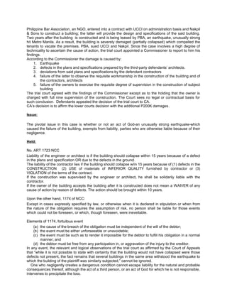 Philippine Bar Association, an NGO, entered into a contract with UCCI on administration basis and Nakpil
& Sons to construct a building; the latter will provide the design and specifications of the said building.
Two years after the building is constructed and is being leased by PBA, an earthquake, unusually strong
hit Metro Manila. As a result, the building is severely damaged (partially collapsed) which compelled the
tenants to vacate the premises. PBA, sued UCCI and Nakpil. Since the case involves a high degree of
technicality to ascertain the cause of action, the trial court appointed a Commissioner to report to him his
findings.
According to the Commissioner the damage is caused by:
1. Earthquake
2. defects in the plans and specifications prepared by the third-party defendants’ architects.
3. deviations from said plans and specifications by the defendant contractors
4. failure of the latter to observe the requisite workmanship in the construction of the building and of
the contractors, architects
5. failure of the owners to exercise the requisite degree of supervision in the construction of subject
building
The trial court agreed with the findings of the Commissioner except as to the holding that the owner is
charged with full nine supervision of the construction. The Court sees no legal or contractual basis for
such conclusion. Defendants appealed the decision of the trial court to CA.
CA’s decision is to affirm the lower courts decision with the additional P200K damages.
Issue:
The pivotal issue in this case is whether or not an act of God-an unusually strong earthquake-which
caused the failure of the building, exempts from liability, parties who are otherwise liable because of their
negligence.
Held:
No. ART 1723 NCC
Liability of the engineer or architect is if the building should collapse within 15 years because of a defect
in the plans and specification OR due to the defects in the ground.
The liability of the contractor lies if the building should collapse w/in 15 years because of (1) defects in the
CONSTRUCTION (2) USE of materials of INFERIOR QUALITY furnished by contractor or (3)
VIOLATION of the terms of the contract.
If the construction was supervised by the engineer or architect, he shall be solidarily liable with the
contractor.
If the owner of the building accepts the building after it is constructed does not mean a WAIVER of any
cause of action by reason of defects. The action should be brought within 10 years.
Upon the other hand, 1174 of NCC:
Except in cases expressly specified by law, or otherwise when it is declared in stipulation or when from
the nature of the obligation requires the assumption of risk, no person shall be liable for those events
which could not be foreseen, or which, though foreseen, were ineveitable.
Elements of 1174, fortuitous event
(a) the cause of the breach of the obligation must be independent of the will of the debtor;
(b) the event must be either unforseeable or unavoidable;
(c) the event must be such as to render it impossible for the debtor to fulfill his obligation in a normal
manner; and
(d) the debtor must be free from any participation in, or aggravation of the injury to the creditor.
In any event, the relevant and logical observations of the trial court as affirmed by the Court of Appeals
that “while it is not possible to state with certainty that the building would not have collapsed were those
defects not present, the fact remains that several buildings in the same area withstood the earthquake to
which the building of the plaintiff was similarly subjected,” cannot be ignored.
One who negligently creates a dangerous condition cannot escape liability for the natural and probable
consequences thereof, although the act of a third person, or an act of God for which he is not responsible,
intervenes to precipitate the loss.
 