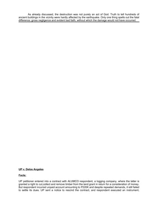As already discussed, the destruction was not purely an act of God. Truth to tell hundreds of
ancient buildings in the vicinity were hardly affected by the earthquake. Only one thing spells out the fatal
difference; gross negligence and evident bad faith, without which the damage would not have occurred.
UP v. Delos Angeles
Facts:
UP petitioner entered into a contract with ALUMCO respondent, a logging company, where the latter is
granted a right to cut,collect and remove timber from the land grant in return for a consideration of money.
But respondent incurred unpaid account amounting to P220K and despite repeated demands, it still failed
to settle its dues. UP sent a notice to rescind the contract, and respondent executed an instrument,
 