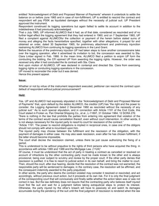 entitled “Acknowledgment of Debt and Proposed Manner of Payments” wherein it undertook to settle the
balance on or before June 1965 and in case of non-fulfillment, UP is entitled to rescind the contract and
respondent will pay P50K as liquidated damages without the necessity of judicial suit. UP President
approved the instrument.
Respondent constinued its logging operations but again failled to settle its account in addition to the
indebtedness it had previously acknowledged.
That o July 1965, UP informed ALUMCO that it had, as of that date, considered as rescinded and of no
further legal effect the logging agreement that they had entered in 1960; and on 7 September 1965, UP
filed a complaint against ALUMCOfor the collection or payment of the herein before stated sums of
money and alleging the facts hereinbefore specified, together with other allegations; it prayed for and
obtained an order, dated 30 September 1965, for preliminary attachment and preliminary injunction
restraining ALUMCO from continuing its logging operations in the Land Grant.
Before the issuance of the preliminary injuction UP had taken steps to have another concessionaire take
over the logging operation; after it advertised its invitation to bid, the concession was awarded to Sta.
Clara Lmber signed in Feb. 1966. In the mean time, ALUMCO filed a petition to enjoin UP form the
conducting the bidding, the CFI ejoined UP from awarding the logging rights. However, the order was
received only after it had concluded the its contract with Sta. Clara.
And upon motion of ALUMCO, UP was declared in contempt and directed Sta. Clara from exercising
logging rights or conducting logging operations in the concession.
UP moved to reconsider the order but it was denied.
Hence this present appeal.
Issue:
Whether or not by virtue of the instrument respondent executed, petitioner can rescind the contract upon
default of respondent without judicial pronouncement?
Held:
Yes. UP and ALUMCO had expressly stipulated in the “Acknowledgment of Debt and Proposed Manner
of Payments” that, upon default by the debtor ALUMCO, the creditor (UP) has “the right and the power to
consider, the Logging Agreement dated 2 December 1960 as rescinded without the necessity of any
judicial suit.” As to such special stipulation, and in connection with Article 1191 of the Civil Code, this
Court stated in Froilan vs. Pan Oriental Shipping Co., et al., L-11897, 31 October 1964, 12 SCRA 276:
“there is nothing in the law that prohibits the parties from entering into agreement that violation of the
terms of the contract would cause cancellation thereof, even without court intervention. In other words, it
is not always necessary for the injured party to resort to court for rescission of the contract.”
“Article 1191. The power to rescind obligations is implied in reciprocal ones, in case one of the obligors
should not comply with what is incumbent upon him.
The injured party may choose between the fulfillment and the rescission of the obligation, with the
payment of damages in either case. He may also seek rescission, even after he has chosen fulfillment, if
the latter should become impossible.
The court shall decree the rescission claimed, unless there be just cause authorizing the fixing of a
period.
This is understood to be without prejudice to the rights of third persons who have acquired the thing, in
accordance with articles 1385 and 1388 and the Mortgage Law. (1124)”
Of course, it must be understood that the act of party in treating a contract as cancelled or resolved on
account of infractions by the other contracting party must be made known to the other and is always
provisional, being ever subject to scrutiny and review by the proper court. If the other party denies that
rescission is justified, it is free to resort to judicial action in its own behalf, and bring the matter to court.
Then, should the court, after due hearing, decide that the resolution of the contract was not warranted, the
responsible party will be sentenced to damages; in the contrary case, the resolution will be affirmed, and
the consequent indemnity awarded to the party prejudiced.
In other words, the party who deems the contract violated may consider it resolved or rescinded, and act
accordingly, without previous court action, but it proceeds at its own risk. For it is only the final judgment
of the corresponding court that will conclusively and finally settle whether the action taken was or was not
correct in law. But the law definitely does not require that the contracting party who believes itself injured
must first file suit and wait for a judgment before taking extrajudicial steps to protect its interest.
Otherwise, the party injured by the other’s breach will have to passively sit and watch its damages
accumulate during the pendency of the suit until the final judgment of rescission is rendered when the law
 
