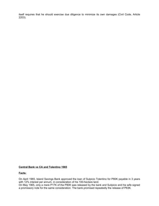 itself requires that he should exercise due diligence to minimize its own damages (Civil Code, Article
2203).
Central Bank vs CA and Tolentino 1985
Facts:
On April 1965, Island Savings Bank approved the loan of Sulpicio Tolentino for P80K payable in 3 years
with 12% interest per annum, in consideration of his 100-hectare land.
On May 1965, only a mere P17K of the P80K was released by the bank and Sulipicio and his wife signed
a promissory note for the same consideration. The bank promised repeatedly the release of P63K.
 