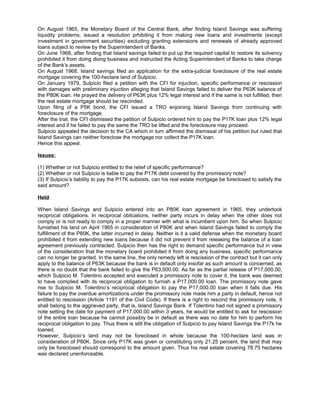 On August 1965, the Monetary Board of the Central Bank, after finding Island Savings was suffering
liquidity problems, issued a resolution prhibiting it from making new loans and investments (except
investment in government securities) excluding granting extensions and renewals of already approved
loans subject to review by the Superintendent of Banks.
On June 1968, after finding that Island savings failed to put up the required capital to restore its solvency
prohibited it from doing diong business and instructed the Acting Superintendent of Banks to take charge
of the Bank’s assets.
On August 1968, Island savings filed an application for the extra-judicial foreclosure of the real estate
mortgage covering the 100-hectare land of Sulpicio.
On January 1979, Sulpicio filed a petition with the CFI for injuction, specific performance or rescission
with damages with preliminary injuction alleging that Island Savings failed to deliver the P63K balance of
the P80K loan. He prayed the delivery of P63K plus 12% legal interest and if the same is not fulfilled, then
the real estate mortgage should be rescinded.
Upon filing of a P5K bond, the CFI issued a TRO enjoining Island Savings from continuing with
foreclosure of the mortgage.
After the trial, the CFI dismissed the petition of Sulpicio ordered him to pay the P17K loan plus 12% legal
interest and if he failed to pay the same the TRO be lifted and the foreclosure may proceed.
Sulpicio appealed the decision to the CA which in turn affirmed the dismissal of his petition but ruled that
Island Savings can neither foreclose the mortgage nor collect the P17K loan.
Hence this appeal.
Issues:
(1) Whether or not Sulpicio entitled to the relief of specific performance?
(2) Whether or not Sulpicio is liable to pay the P17K debt covered by the promissory note?
(3) If Sulpicio’s liability to pay the P17K subsists, can his real estate mortgage be foreclosed to satisfy the
said amount?
Held:
When Island Savings and Sulpicio entered into an P80K loan agreement in 1965, they undertook
reciprocal obligations. In reciprocal oblications, neither party incurs in delay when the other does not
comply or is not ready to comply in a proper manner with what is incumbent upon him. So when Sulpicio
furnished his land on April 1965 in consideration of P80K and when Island Savings failed to comply the
fulfillment of the P80K, the latter incurred in delay. Neither is it a valid defense when the monetary board
prohibited it from extending new loans because it did not prevent it from releasing the balance of a loan
agreement previously contracted. Sulpicio then has the right to demand specific performance but in view
of the consideration that the monetary board prohibited it from doing any business, specific performance
can no longer be granted. In the same line, the only remedy left is rescission of the contract but it can only
apply to the balance of P63K because the bank is in default only insofar as such amount is concerned, as
there is no doubt that the bank failed to give the P63,000.00. As far as the partial release of P17,000.00,
which Sulpicio M. Tolentino accepted and executed a promissory note to cover it, the bank was deemed
to have complied with its reciprocal obligation to furnish a P17,000.00 loan. The promissory note gave
rise to Sulpicio M. Tolentino’s reciprocal obligation to pay the P17,000.00 loan when it falls due. His
failure to pay the overdue amortizations under the promissory note made him a party in default, hence not
entitled to rescission (Article 1191 of the Civil Code). If there is a right to rescind the promissory note, it
shall belong to the aggrieved party, that is, Island Savings Bank. If Tolentino had not signed a promissory
note setting the date for payment of P17,000.00 within 3 years, he would be entitled to ask for rescission
of the entire loan because he cannot possibly be in default as there was no date for him to perform his
reciprocal obligation to pay. Thus there is still the obligation of Sulpicio to pay Island Savings the P17k he
loaned.
However, Sulpicio’s land may not be foreclosed in whole because the 100-hectare land was in
consideration of P80K. Since only P17K was given or constituting only 21.25 percent, the land that may
only be foreclosed should correspond to the amount given. Thus his real estate covering 78.75 hectares
was declared unenforceable.
 