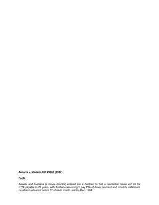 Zulueta v. Mariano GR 29360 (1982)
Facts:
Zulueta and Avellana (a movie director) entered into a Contract to Sell a residential house and lot for
P75k payable in 20 years, with Avellana assuming to pay P5k of down payment and monthly installment
payable in advance before 5th
of each month, starting Dec. 1964.
 