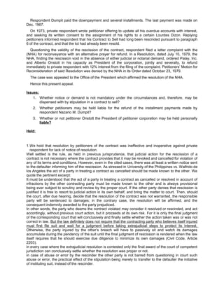 Respondent Dumpit paid the downpayment and several installments. The last payment was made on
Dec. 1967.
On 1973, private respondent wrote petitioner offering to update all his overdue accounts with interest,
and seeking its written consent to the assignment of his rights to a certain Lourdes Dizon. Replying
petitioners informed respondent that his Contract to Sell had long been rescinded pursuant to paragraph
6 of the contract, and that the lot had already been resold.
Questioning the validity of the rescission of the contract, respondent filed a letter complaint with the
(NHA) for reconveyance with an alternative prayer for refund. In a Resolution, dated July 10, 1979, the
NHA, finding the rescission void in the absence of either judicial or notarial demand, ordered Palay, Inc.
and Alberto Onstott in his capacity as President of the corporation, jointly and severally, to refund
immediately to private respondent with 12% interest from the filing of the complaint. Petitioners’ Motion for
Reconsideration of said Resolution was denied by the NHA in its Order dated October 23, 1979.
The case was appealed to the Office of the President which affirmed the resolution of the NHA.
Hence this present appeal.
Issues:
1. Whether notice or demand is not mandatory under the circumstances and, therefore, may be
dispensed with by stipulation in a contract to sell?
2. Whether petitioners may be held liable for the refund of the installment payments made by
respondent Nazario M. Dumpit?
3. Whether or not petitioner Onstott the President of petitioner corporation may be held personally
liable?
Held:
1.We hold that resolution by petitioners of the contract was ineffective and inoperative against private
respondent for lack of notice of resolution.
Well settled is the rule, as held in previous jurisprudence, that judicial action for the rescission of a
contract is not necessary where the contract provides that it may be revoked and cancelled for violation of
any of its terms and conditions. However, even in the cited cases, there was at least a written notice sent
to the defaulter informing him of the rescission. As stressed in University of the Philippines vs. Walfrido de
los Angeles the act of a party in treating a contract as cancelled should be made known to the other. We
quote the pertinent excerpt:
It must be understood that the act of a party in treating a contract as cancelled or resolved in account of
infractions by the other contracting party must be made known to the other and is always provisional
being ever subject to scrutiny and review by the proper court. If the other party denies that rescission is
justified it is free to resort to judicial action in its own behalf, and bring the matter to court. Then, should
the court, after due hearing, decide that the resolution of the contract was not warranted, the responsible
party will be sentenced to damages; in the contrary case, the resolution will be affirmed, and the
consequent indemnity awarded to the party prejudiced.
In other words, the party who deems the contract violated may consider it resolved or rescinded, and act
accordingly, without previous court action, but it proceeds at its own risk. For it is only the final judgment
of the corresponding court that will conclusively and finally settle whether the action taken was or was not
correct in law. But the law definitely does not require that the contracting party who believes itself injured
must first file suit and wait for a judgment before taking extrajudicial steps to protect its interest.
Otherwise, the party injured by the other’s breach will have to passively sit and watch its damages
accumulate during the pendency of the suit until the final judgment of rescission is rendered when the law
itself requires that he should exercise due diligence to minimize its own damages (Civil Code, Article
2203).
in every case where the extrajudicial resolution is contested only the final award of the court of competent
jurisdiction can conclusively settle whether the resolution was proper or not.
in case of abuse or error by the rescinder the other party is not barred from questioning in court such
abuse or error, the practical effect of the stipulation being merely to transfer to the defaulter the initiative
of instituting suit, instead of the rescinder.
 