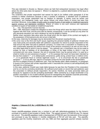 This was reiterated in Zulueta vs. Mariano where we held that extrajudicial rescission has legal effect
where the other party does not oppose it. Where it is objected to, a judicial determination of the issue is
still necessary.
The contention that private respondent had waived his right to be notified under paragraph 6 of the
contract is neither meritorious because it was a contract of adhesion, a standard form of petitioner
corporation, and private respondent had no freedom to stipulate. A waiver must be certain and
unequivocal, and intelligently made; such waiver follows only where liberty of choice has been fully
accorded. Moreover, it is a matter of public policy to protect buyers of real estate on installment payments
against onerous and oppressive conditions. Waiver of notice is one such onerous and oppressive
condition to buyers of real estate on installment payments
2. Yes. The payments must be returned.
ART. 1385. Rescission creates the obligation to return the things which were the object of the contract,
together with their fruits, and the price with its interest; consequently, it can be carried out only when he
who demands rescission can return whatever he may be obliged to restore.
Neither sham rescission take place when the things which are the object of the contract are legally in
the possession of third persons who did not act in bad faith.
In this case, indemnity for damages may be demanded from the person causing the loss.
3.We come now to the third and fourth issues regarding the personal liability of petitioner Onstott who
was made jointly and severally liable with petitioner corporation for refund to private respondent of the
total amount the latter had paid to petitioner company. It is basic that a corporation is invested by law
with a personality separate and distinct from those of the persons composing it as wen as from that of
any other legal entity to which it may be related. 11
As a general rule, a corporation may not be made to
answer for acts or liabilities of its stockholders or those of the legal entities to which it may be
connected and vice versa. However, the veil of corporate fiction may be pierced when it is used as a
shield to further an end subversive of justice 12
; or for purposes that could not have been intended by
the law that created it 13
; or to defeat public convenience, justify wrong, protect fraud, or defend crime.
14
; or to perpetuate fraud or confuse legitimate issues 15
; or to circumvent the law or perpetuate
deception 16
; or as an alter ego, adjunct or business conduit for the sole benefit of the stockholders.
We find no badges of fraud on petitioners’ part. They had literally relied, albeit mistakenly, on paragraph
6 (supra) of its contract with private respondent when it rescinded the contract to sell extrajudicially and
had sold it to a third person.
In this case, petitioner Onstott was made liable because he was then the President of the corporation
and he a to be the controlling stockholder. No sufficient proof exists on record that said petitioner used
the corporation to defraud private respondent. He cannot, therefore, be made personally liable just
because he “appears to be the controlling stockholder”. Mere ownership by a single stockholder or by
another corporation is not of itself sufficient ground for disregarding the separate corporate personality.
18
In this respect then, a modification of the Resolution under review is called for.
Angeles v. Calasanz G.R. No. L-42283 March 18, 1985
Facts:
Herein plaintiffs-appellees entered into a contract to sell with defendants-appellants for the former’s
purchase of a parcel of land located in Cainta, Rizal. The agreed amount is P3,920.00 plus 7% interest
per annum. The plaintiffs-appellees made a downpayment of P392.00 upon the execution of the contract
and promised to pay the balance in monthly installments of P41.20 until fully paid. The plaintiffs-
appellees paid the monthly instalments until July 1966 and their aggregate payment already reached
 