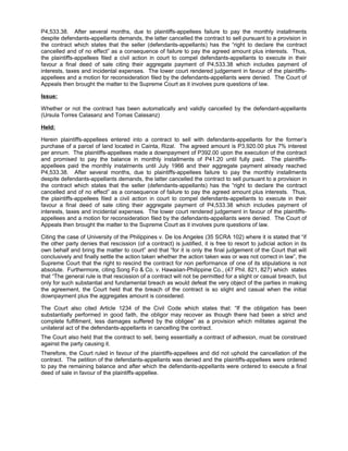 P4,533.38. After several months, due to plaintiffs-appellees failure to pay the monthly installments
despite defendants-appellants demands, the latter cancelled the contract to sell pursuant to a provision in
the contract which states that the seller (defendants-appellants) has the “right to declare the contract
cancelled and of no effect” as a consequence of failure to pay the agreed amount plus interests. Thus,
the plaintiffs-appellees filed a civil action in court to compel defendants-appellants to execute in their
favour a final deed of sale citing their aggregate payment of P4,533.38 which includes payment of
interests, taxes and incidental expenses. The lower court rendered judgement in favour of the plaintiffs-
appellees and a motion for reconsideration filed by the defendants-appellants were denied. The Court of
Appeals then brought the matter to the Supreme Court as it involves pure questions of law.
Issue:
Whether or not the contract has been automatically and validly cancelled by the defendant-appellants
(Ursula Torres Calasanz and Tomas Calasanz)
Held:
Herein plaintiffs-appellees entered into a contract to sell with defendants-appellants for the former’s
purchase of a parcel of land located in Cainta, Rizal. The agreed amount is P3,920.00 plus 7% interest
per annum. The plaintiffs-appellees made a downpayment of P392.00 upon the execution of the contract
and promised to pay the balance in monthly installments of P41.20 until fully paid. The plaintiffs-
appellees paid the monthly instalments until July 1966 and their aggregate payment already reached
P4,533.38. After several months, due to plaintiffs-appellees failure to pay the monthly installments
despite defendants-appellants demands, the latter cancelled the contract to sell pursuant to a provision in
the contract which states that the seller (defendants-appellants) has the “right to declare the contract
cancelled and of no effect” as a consequence of failure to pay the agreed amount plus interests. Thus,
the plaintiffs-appellees filed a civil action in court to compel defendants-appellants to execute in their
favour a final deed of sale citing their aggregate payment of P4,533.38 which includes payment of
interests, taxes and incidental expenses. The lower court rendered judgement in favour of the plaintiffs-
appellees and a motion for reconsideration filed by the defendants-appellants were denied. The Court of
Appeals then brought the matter to the Supreme Court as it involves pure questions of law.
Citing the case of University of the Philippines v. De los Angeles (35 SCRA 102) where it is stated that “if
the other party denies that rescission (of a contract) is justified, it is free to resort to judicial action in its
own behalf and bring the matter to court” and that “for it is only the final judgement of the Court that will
conclusively and finally settle the action taken whether the action taken was or was not correct in law”, the
Supreme Court that the right to rescind the contract for non performance of one of its stipulations is not
absolute. Furthermore, citing Song Fo & Co. v. Hawaiian-Philippine Co., (47 Phil. 821, 827) which states
that “The general rule is that rescission of a contract will not be permitted for a slight or casual breach, but
only for such substantial and fundamental breach as would defeat the very object of the parties in making
the agreement, the Court held that the breach of the contract is so slight and casual when the initial
downpayment plus the aggregates amount is considered.
The Court also cited Article 1234 of the Civil Code which states that: “If the obligation has been
substantially performed in good faith, the obligor may recover as though there had been a strict and
complete fulfillment, less damages suffered by the obligee” as a provision which militates against the
unilateral act of the defendants-appellants in cancelling the contract.
The Court also held that the contract to sell, being essentially a contract of adhesion, must be construed
against the party causing it.
Therefore, the Court ruled in favour of the plaintiffs-appellees and did not uphold the cancellation of the
contract. The petition of the defendants-appellants was denied and the plaintiffs-appellees were ordered
to pay the remaining balance and after which the defendants-appellants were ordered to execute a final
deed of sale in favour of the plaintiffs-appellee.
 