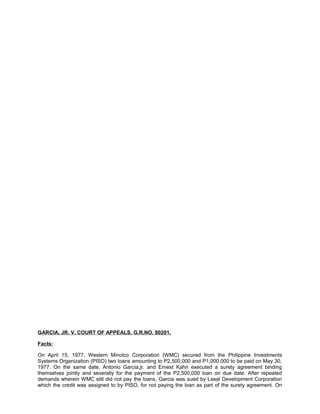 GARCIA, JR. V. COURT OF APPEALS, G.R.NO. 80201,
Facts:
On April 15, 1977, Western Minolco Corporation (WMC) secured from the Philippine Investments
Systems Organization (PISO) two loans amounting to P2,500,000 and P1,000,000 to be paid on May 30,
1977. On the same date, Antonio Garcia,jr. and Ernest Kahn executed a surety agreement binding
themselves jointly and severally for the payment of the P2,500,000 loan on due date. After repeated
demands wherein WMC still did not pay the loans, Garcia was sued by Lasal Development Corporation
which the credit was assigned to by PISO, for not paying the loan as part of the surety agreement. On
 