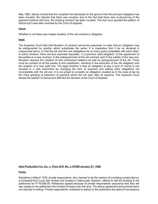 May 1983, Garcia moved that the complaint be dismissed on the ground that the principal obligation has
been novated. He claimed that there was novation due to the fact that there was re-structuring of the
payment scheme and thus, the existing contract has been novated. The trial court granted the petition of
Garcia but it was later reversed by the Court of Appeals.
Issue:
Whether or not there was indeed novation of the old contract or obligation.
Held:
The Supreme Court held that Novation of contract cannot be presumed. In order that an obligation may
be extinguished by another which substitutes the same, it is imperative that it be so declared in
unequivocal terms, or that the old and the new obligations be on every point compatible with each other.
In every novation, there are four essential requisites: 1) a previous valid obligation; 2) the agreement of
the parties to a new contract; 3) the extinguishment of the old contract; and 4) the validity of the new one.
Novation requires the creation of new contractual relations as well as extinguishment of the old. There
must be consent of all the parties to the substitution, resulting in the extinction of the old obligation and
the creation of a new valid one. The legal doctrine is that an obligation to pay a sum of money is not
novated in a new instrument by changing the term of payment and adding other obligations not
incompatible with the old one. It is not proper to consider an obligation novated as in the case at bar by
the mere granting of extension of payment which did not even alter its essence. The Supreme Court
denied the petition of Garcia and affirmed the decision of the Court of Appeals.
Asia Production Co. Inc. v. Pano G.R. No. L-51058 January 27, 1992
Facts:
Sometime in March 1976, private respondents, who claimed to be the owners of a building constructed on
a lot leased from Lucio San Andres and located in Valenzuela, Bulacan, offered to sell the building to the
petitioners for P170,000.00. Petitioners agreed because of private respondents' assurance that they will
also assign to the petitioners the contract of lease over the land. The above agreement and promise were
not reduced to writing. Private respondents undertook to deliver to the petitioners the deed of conveyance
 