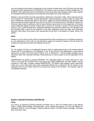 over the building and the deed of assignment of the contract of lease within sixty (60) days from the date
of payment of the downpayment of P20,000.00. The balance was to be paid in monthly installments. On
20 March 1976, petitioners paid the downpayment and issued eight (8) postdated checks drawn against
the Equitable Banking Corporation for the payment of the eight (8) monthly instalments.
Relying on the good faith of private respondents, petitioners constructed in May 1976 a weaving factory
on the leased lot. Unfortunately, private respondents, despite extensions granted, failed to comply with
their undertaking to execute the deed to sale and to assign the contract despite the fact that they were
able to encash the checks dated 30 June and 30 July 1976 in the total amount of P30,000.00. Worse, the
lot owner made it plain to petitioners that he was unwilling to give consent to the assignment of the lease
unless petitioners agreed to certain onerous terms, such as an increase in rental, or the purchase of the
land at a very unconscionable price. Petitioners thereafter removed their effects from the disputed land
and therefore filed a case for the collection of the paid instalments which the lower court dismissed
because it falls within the purview of the requirements as set forth in the Statute of Frauds. Hence, this
petition.
Issue:
Whether or not an action for the refund of partial payments of the purchase price of a building covered by
an oral agreement to sell it with an oral promise to assign the contract of lease on the lot where the
building is constructed is barred by the Statute of Frauds?
Held:
No. The statute of frauds is not applicable because there is partial performance in the aforementioned
contract which is the payment of consideration in lieu of the promise of the defendants. It goes without
saying then, as held in the early case of Almirol, et al. vs. Monserrat, 17
that the statute will apply only to
executory rather than executed contracts. Partial execution is even enough to bar the application of the
statute
WHEREFORE, the petition is hereby GRANTED. The challenged Orders of 18 April 1979 and 21 June
1979 in Civil Case No. Q-23593 of the court below are hereby ANNULLED and SET ASIDE, and the
complaint in said case is hereby ordered REINSTATED. The default order against private respondent
Lolita Lee Le Hua shall stand and private respondent Alberto Dy is ordered to file his Answer to the
complaint with the court below within ten (10) days from receipt of this decision. This decision shall be
immediately executory.
Boysaw v Interphil Promotions 148 SCRA 635
Facts:
The case is an appeal by Solomon Boysaw and Alfred Yulo Jr. from CFI ordering them to pay Manuel
Nieto Jr. P20k-moral damages, P5k-atty’s fees,; and to Interphil Promotions, Inc. and Lope Sarreal Sr.
(additional P20k for moral damages), P250k-unrealized profits, P33,369.72-actual damages, P5k-atty’s
fees. And costs. Facts
 
