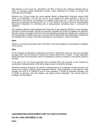 With reference to Civil Case No. Q-90-4649 of the RTC of Quezon City, Petitioner Geraldez filed an
action for damages against Respondent Kenstar Travel Corporation for breach of contract with
antecedent facts as follows:
Petitioner opt a 22-day Europe tour travel package offered by Respondent Corporation paying 2,990
dollars as consideration. The tour did not end up as expected by herein petitioner, it did not as
represented in the brochure: no European tour manager, hotels were not 1st
class and the Filipino tour
guide who is supposed to accompany them is a 1st
timer. Petitioner then filed a breach of contract against
Respondent Corporation for committing acts of representations constituting fraud in contracting the
obligation.
RTC rendered judgment ordering Respondent Corporation to pay petitioner 500,000 as moral damages,
200,000 as nominal damages, 300,000 as exemplary damages and 50,000 as litigation and attorney’s
fees (all in pesos). On appeal, award for moral and exemplary damages were deleted and a reduction of
nominal damages to 40,000 pesos, this on account that the Respondent has substantially complied with
the prestation and no malice or bad faith is imputable as a consequence . Hence, the petition.
Issue:
Whether or not private respondent acted in bad faith or with gross negligence in discharging it’s obligation
under contract.
Held:
On the foregoing considerations, respondent court erred in deleting the award for moral and exemplary
damages which may be awarded in breaches of contract where fraud is evident. Private respondent
faulted with fraud in the inducement, which is employed by a party to a contract in securing the consent of
the other.
In the case at bar, the Private respondent has committed either dolo causante or dolo incidente by
making false misrepresentation. Either which oblige a person to indemnify damages.
Wherefore, premises considered, the decision of Respondent Court of Appeals is hereby set aside, and
another one rendered, ordering private respondent Kenstar Travel Corporation to pay petitioner Lydia
Geraldez the sums of P 100,000 by way of moral damages, P 50,000 as exemplary damages, and
P 20,000 as attorney’s fees with litigation cost against private respondent. The nominal award of
damages is hereby deleted.
AJAX MARKETING & DEVELOPMENT CORP. VS. COURT OF APPEALS
G.R. NO. 118585, SEPTEMBER 14, 1995
Facts:
 