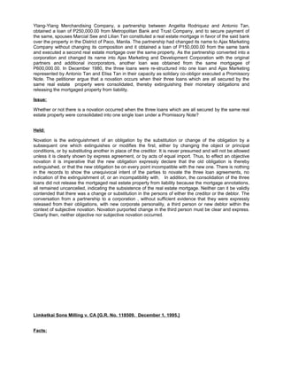 Ylang-Ylang Merchandising Company, a partnership between Angelita Rodriquez and Antonio Tan,
obtained a loan of P250,000.00 from Metropolitan Bank and Trust Company, and to secure payment of
the same, spouses Marcial See and Lilian Tan constituted a real estate mortgage in favor of the said bank
over the property in the District of Paco, Manila. The partnership had changed its name to Ajax Marketing
Company without changing its composition and it obtained a loan of P150,000.00 from the same bank
and executed a second real estate mortgage over the same property. As the partnership converted into a
corporation and changed its name into Ajax Marketing and Development Corporation with the original
partners and additional incorporators, another loan was obtained from the same mortgagee of
P600,000.00. In December 1980, the three loans were re-structured into one loan and Ajax Marketing
represented by Antonio Tan and Elisa Tan in their capacity as solidary co-obligor executed a Promissory
Note. The petitioner argue that a novation occurs when their three loans which are all secured by the
same real estate property were consolidated, thereby extinguishing their monetary obligations and
releasing the mortgaged property from liability.
Issue:
Whether or not there is a novation occurred when the three loans which are all secured by the same real
estate property were consolidated into one single loan under a Promissory Note?
Held:
Novation is the extinguishment of an obligation by the substitution or change of the obligation by a
subsequent one which extinguishes or modifies the first, either by changing the object or principal
conditions, or by substituting another in place of the creditor. It is never presumed and will not be allowed
unless it is clearly shown by express agreement, or by acts of equal import. Thus, to effect an objective
novation it is imperative that the new obligation expressly declare that the old obligation is thereby
extinguished, or that the new obligation be on every point incompatible with the new one. There is nothing
in the records to show the unequivocal intent of the parties to novate the three loan agreements, no
indication of the extinguishment of, or an incompatibility with. In addition, the consolidation of the three
loans did not release the mortgaged real estate property from liability because the mortgage annotations,
all remained uncancelled, indicating the subsistence of the real estate mortgage. Neither can it be validly
contended that there was a change or substitution in the persons of either the creditor or the debtor. The
conversation from a partnership to a corporation , without sufficient evidence that they were expressly
released from their obligations, with new corporate personality, a third person or new debtor within the
context of subjective novation. Novation purported change in the third person must be clear and express.
Clearly then, neither objective nor subjective novation occurred.
Limketkai Sons Milling v. CA [G.R. No. 118509. December 1, 1995.]
Facts:
 