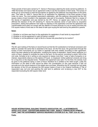 Three parcels of land were owned by Fr. Garcia in Paranaque adjoining the lands owned by petitioner. In
1956 Hernandez and Garcia had an agreement orally to set the boundaries of their lands. The bureau of
lands put up monuments to mark the boundaries as agreed by the petitioner and respondent on the same
year. Then after on 1959 Fr. Garcia filed for an application for registration of the three parcels of land
under his name. The court granted respondent’s application, with this petitioner discovered that the 220
square meters of land included in the application was part of his property. Petitioner filed for a review of
the decree of registration and was denied by the CFI. Hence, an appeal was made to the CA who
affirmed the decision of the CFI declaring Fr. Garcia the absolute owner of said lands by acquisitive
prescription, stating that petitioner had made no objection to the application and that the agreement was
unenforceable since does not comply with the Statute of Frauds because it is not on writing and that only
516 square meters of land was on the deed of sale upon buying the said land by the petitioner’s parents
Issue:
1. Whether or not there was fraud on the application for registration of said lands by respondent?
2. Whether or not the agreement is valid not being in writing?
3. Whether or not the petitioner’s right to file for a review has prescribed by his inaction?
Held:
The SC upon looking of the facts on record found out that the CA overlooked on its factual conclusion and
failed to consider the same that is essential to the issue. On the first issue, the government through the
bureau of land monuments put up marks to separate both their estates according to their agreement,
which has been altered by the application, modifying the marks of separation, clearly herein petitioner is a
victim of fraud, cheated to vindicate his claim to the land. On the second, according to article 1403 of the
civil code, formality to be in writing is only required on leases more than 1 year or sale of property or an
interest, respondents reliance on the statute of Frauds is misplaced, further petitioner’s tenants are living
for a long time on the disputed lands. Therefore the agreement was valid. For the third, the remedy must
be given to the petitioner being a victim of fraud; therefore he is entitled to the relief sought. Lastly the
information on the deed of sale cannot be taken into consideration on this case because it was not
accurate as to the actual measure of the estate upon purchase. Wherefore the SC reversed and set aside
the decision of the CA and declared the 220 square meters of land in the Original Certificate of Title of
respondent was null and void granting the said land to petitioner and re-issuing a new OCT to the
respondent excluding the 220 square meter land.
HOUSE INTERNATIONAL BUILDING TENANTS ASSOCIATION, INC., vs.INTERMEDIATE
APPELLATE COURT, CENTERTOWN MARKETING CORP., MANILA TOWERS DEVELOPMENT
CORP., AND THE GOVERNMENT SERVICE INSURANCE SYSTEM (G.R. No. 75287 June 30, 1987)
Facts:
 