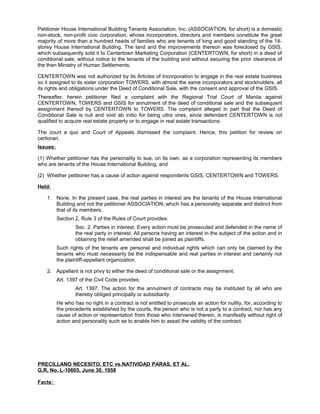 Petitioner House International Building Tenants Association, Inc. (ASSOCIATION, for short) is a domestic
non-stock, non-profit civic corporation, whose incorporators, directors and members constitute the great
majority of more than a hundred heads of families who are tenants of long and good standing of the 14-
storey House International Building. The land and the improvements thereon was foreclosed by GSIS,
which subsequently sold it to Centertown Marketing Corporation (CENTERTOWN, for short) in a deed of
conditional sale, without notice to the tenants of the building and without securing the prior clearance of
the then Ministry of Human Settlements.
CENTERTOWN was not authorized by its Articles of Incorporation to engage in the real estate business
so it assigned to its sister corporation TOWERS, with almost the same incorporators and stockholders, all
its rights and obligations under the Deed of Conditional Sale, with the consent and approval of the GSIS.
Thereafter, herein petitioner filed a complaint with the Regional Trial Court of Manila against
CENTERTOWN, TOWERS and GSIS for annulment of the deed of conditional sale and the subsequent
assignment thereof by CENTERTOWN to TOWERS. The complaint alleged in part that the Deed of
Conditional Sale is null and void ab initio for being ultra vires, since defendant CENTERTOWN is not
qualified to acquire real estate property or to engage in real estate transactions.
The court a quo and Court of Appeals dismissed the complaint. Hence, this petition for review on
certiorari.
Issues:
(1) Whether petitioner has the personality to sue, on its own, as a corporation representing its members
who are tenants of the House International Building, and
(2) Whether petitioner has a cause of action against respondents GSIS, CENTERTOWN and TOWERS.
Held:
1. None. In the present case, the real parties in interest are the tenants of the House International
Building and not the petitioner ASSOCIATION, which has a personality separate and distinct from
that of its members.
Section 2, Rule 3 of the Rules of Court provides:
Sec. 2. Parties in interest. Every action must be prosecuted and defended in the name of
the real party in interest. All persons having an interest in the subject of the action and in
obtaining the relief amended shall be joined as plaintiffs.
Such rights of the tenants are personal and individual rights which can only be claimed by the
tenants who must necessarily be the indispensable and real parties in interest and certainly not
the plaintiff-appellant organization.
2. Appellant is not privy to either the deed of conditional sale or the assignment.
Art. 1397 of the Civil Code provides:
Art. 1397. The action for the annulment of contracts may be instituted by all who are
thereby obliged principally or subsidiarily.
He who has no right in a contract is not entitled to prosecute an action for nullity, for, according to
the precedents established by the courts, the person who is not a party to a contract, nor has any
cause of action or representation from those who intervened therein, is manifestly without right of
action and personality such as to enable him to assail the validity of the contract.
PRECILLANO NECESITO, ETC vs.NATIVIDAD PARAS, ET AL.
G.R. No. L-10605, June 30, 1958
Facts:
 