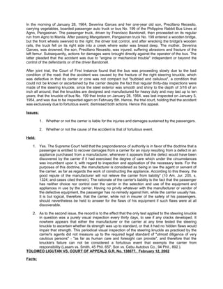 In the morning of January 28, 1964, Severina Garces and her one-year old son, Precillano Necesito,
carrying vegetables, boarded passenger auto truck or bus No. 199 of the Philippine Rabbit Bus Lines at
Agno, Pangasinan. The passenger truck, driven by Francisco Bandonell, then proceeded on its regular
run from Agno to Manila. After passing Mangatarem, Pangasinan truck No. 199 entered a wooden bridge,
but the front wheels swerved to the right; the driver lost control, and after wrecking the bridge's wooden
rails, the truck fell on its right side into a creek where water was breast deep. The mother, Severina
Garces, was drowned; the son, Precillano Necesito, was injured, suffering abrasions and fracture of the
left femur. Subsequently, actions for damages were brought directly against the operator of the bus. The
latter pleaded that the accident was due to "engine or mechanical trouble" independent or beyond the
control of the defendants or of the driver Bandonell.
After joint trial, the Court of First Instance found that the bus was proceeding slowly due to the bad
condition of the road; that the accident was caused by the fracture of the right steering knuckle, which
was defective in that its center or core was not compact but "bubbled and cellulous", a condition that
could not be known or ascertained by the carrier despite the fact that regular thirty-day inspections were
made of the steering knuckle, since the steel exterior was smooth and shiny to the depth of 3/16 of an
inch all around; that the knuckles are designed and manufactured for heavy duty and may last up to ten
years; that the knuckle of bus No. 199 that broke on January 28, 1954, was last inspected on January 5,
1954, and was due to be inspected again on February 5th. Hence, the trial court, holding that the accident
was exclusively due to fortuitous event, dismissed both actions. Hence this appeal.
Issues:
1. Whether or not the carrier is liable for the injuries and damages sustained by the passengers.
2. Whether or not the cause of the accident is that of fortuitous event.
Held:
1. Yes. The Supreme Court held that the preponderance of authority is in favor of the doctrine that a
passenger is entitled to recover damages from a carrier for an injury resulting from a defect in an
appliance purchased from a manufacturer, whenever it appears that the defect would have been
discovered by the carrier if it had exercised the degree of care which under the circumstances
was incumbent upon it, with regard to inspection and application of the necessary tests. For the
purposes of this doctrine, the manufacturer is considered as being in law the agent or servant of
the carrier, as far as regards the work of constructing the appliance. According to this theory, the
good repute of the manufacturer will not relieve the carrier from liability" (10 Am. Jur. 205, s,
1324; and cases cited therein). The rationale of the carrier's liability is the fact that the passenger
has neither choice nor control over the carrier in the selection and use of the equipment and
appliances in use by the carrier. Having no privity whatever with the manufacturer or vendor of
the defective equipment, the passenger has no remedy against him, while the carrier usually has.
It is but logical, therefore, that the carrier, while not in insurer of the safety of his passengers,
should nevertheless be held to answer for the flaws of his equipment if such flaws were at all
discoverable.
2. As to the second issue, the record is to the effect that the only test applied to the steering knuckle
in question was a purely visual inspection every thirty days, to see if any cracks developed. It
nowhere appears that either the manufacturer or the carrier at any time tested the steering
knuckle to ascertain whether its strength was up to standard, or that it had no hidden flaws would
impair that strength. This periodical visual inspection of the steering knuckle as practiced by the
carrier's agents did not measure up to the required legal standard of "utmost diligence of very
cautious persons" - "as far as human care and foresight can provide", and therefore that the
knuckle's failure can not be considered a fortuitous event that exempts the carrier from
responsibility (Lasam vs. Smith, 45 Phil. 657; Son vs. Cebu Autobus Co., 94 Phil., 892.).
TOLOMEO LIGUTAN VS. COURT OF APPEALS G.R. No. 138677. February 12, 2002
Facts:
 