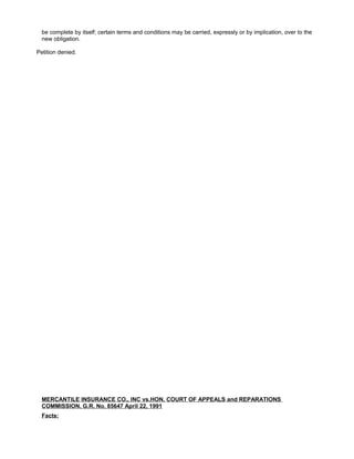 be complete by itself; certain terms and conditions may be carried, expressly or by implication, over to the
new obligation.
Petition denied.
MERCANTILE INSURANCE CO., INC vs.HON. COURT OF APPEALS and REPARATIONS
COMMISSION. G.R. No. 85647 April 22, 1991
Facts:
 