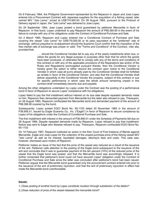 On 6 February 1964, the Philippine Government represented by the Repacom in Japan and Jose Lopez
entered into a Procurement Contract with Japanese suppliers for the acquisition of a fishing vessel, later
named M/V "Jolo Lema," priced at US$174,900.00. On 28 August 1964, pursuant to the Protocol of
Delivery signed in Japan, the "Jolo Lema" was delivered to Jose Lopez.
On 24 September 1964, Jose Lopez posted a bond guaranteed by petitioner Mercantile in favor of
Repacom. In that bond, Lopez undertook to pay Repacom the amount of P68,385.90 in the event of his
failure to comply with any of his obligations under the Contract of Conditional Purchase and Sale.
On 2 March 1965, Repacom and Lopez entered into a Conditional Contract of Purchase and Sale
covering the vessel "Jolo Lema" for US$179,000.00 or its peso equivalent at the "preferred" rate of
exchange, without prejudice to re-adjustment should the Supreme Court confirm that the imposition of the
free market rate of exchange was proper or valid. The "Terms and Conditions" of the Contract, inter alia,
provided that:
. . . should the Conditional Vendee fail to pay any of the yearly installments when due, or
utilize the goods for any illegal purpose or purposes other than that for which the goods
have been produced, or otherwise fail to comply with any of the terms and conditions of
this contract or with any of the applicable provisions of the Reparations law and/or of the
Rules and Regulations promulgated pursuant thereto, then the Conditional Vendor is
hereby given the option to either rescind the contract upon notice to the Conditional
Vendee in which case all sums already paid by the Conditional Vendee shall be forfeited
as rentals in favor of the Conditional Vendor, and also that the Conditional Vendee shall
deliver peacefully to the Conditional Vendor the property, subject of this contract or sue
for specific performance in which case the whole amount remaining unpaid in this
contract shall immediately become due and payable.
Among the other obligations undertaken by Lopez under the Contract was the posting of a performance
bond in favor of Repacom to secure Lopez' compliance with his obligations.
Lopez failed to pay the first installment without interest on its due date despite repeated demands made
on him. Repacom then demanded payment from Mercantile but the latter also refused to pay. Thereupon,
on 28 August 1965, Repacom confiscated the Mercantile bond and demanded payment of the amount of
P68,386.90 covered by the bond.
Subsequently, Lopez posted EGCI Bond No. 65-1103 dated 20 November 1965 in the amount of
P36,906.51, issued by Eagle Guaranty Co., Inc. ("Eagle") in favor of Repacom to secure compliance by
Lopez of his obligations under the Contract of Conditional Purchase and Sale .
The first installment with interest in the amount of P36,906.51 under the Schedule of Payments fell due on
28 August 1966. Despite repeated demands made by Repacom, Lopez refused to pay that installment.
Notice was sent to Eagle who likewise refused to pay. Thereupon, Repacom confiscated EGCI Bond No.
65-1103.
On 14 February 1967, Repacom instituted an action in the then Court of First Instance of Manila against
Mercantile, Eagle and Jose Lopez for the collection of the unpaid purchase price of the fishing vessel M/V
"Jolo Lema" as well as for interest, liquidated damages, attorney's fees and costs. This case was,
however, dismissed upon motion of Repacom.
Petitioner makes an issue of the fact that the price of the vessel was reduced as a result of the issuance
of the writ. Petitioner calls attention to the posting of the Eagle bond subsequent to the issuance of the
writ and concludes that it was to guarantee payment of the ten percent (10%) of the reduced price of the
vessel that the Eagle bond was posted, and that the Mercantile bond was accordingly released. It is
further contended that petitioner's bond could not have secured Lopez' obligation under the Contract of
Conditional Purchase and Sale since the latter was concluded after petitioner's bond had been issued.
Petitioner argues that the Mercantile bond guaranteed only the procurement contract entered into prior to
the issuance of the writ of preliminary injunction, and that the writ of preliminary injunction in effect had
made the Mercantile bond unenforceable.
Issues:
1.) Does posting of another bond by Lopez constitute novation through substitution of the debtor?
2.) Does reduction of price of the vessel released the mercantile bond?
 