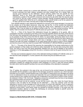 Facts:
Plaintiff, a car dealer, entered into a contract with defendant, a security agency, its duty is to guard the
former’s premises from theft, robbery, vandalism and other unlawful acts. On a certain night, the
security guard deployed by the defendant, without authority neither from the plaintiff nor from
defendant, drove a car, which was entrusted to the plaintiff by a customer for service and
maintenance, outside of the plaintiff’s compound and around the city which after the security guard
lost control of, fell into a ditch, causing it severe damage. Plaintiff complained against the security
guard for qualified theft. While the car is undergoing repair, plaintiff rented a car for its customer for
47 days until the car is fixed, and took pain to repair the damaged car.
Then plaintiff instituted a claim against the defendant for recovery of the actual damages it incurred due
to the unlawful act of the latter’s personnel, citing inter alia the Par. 5 of the contract that defendant
accepts “sole responsibility for the acts done during their watch hours”. Defendant on the other hand,
interposed, that it may be liable but its liability is limited under Par. 4 of said contract providing: “that its
liability “shall not exceed one thousand (P1,000.00) pesos per guard post”. To quote the contract:
‘Par. 4. — Party of the Second Part (defendant) through the negligence of its guards, after an
investigation has been conducted by the Party of the First Part (plaintiff) wherein the Party of the Second
Part has been duly represented shall assume full responsibilities for any loss or damages that may occur
to any property of the Party of the First Part for which it is accountable, during the watch hours of the
Party of the Second Part, provided the same is reported to the Party of the Second Part within twenty-four
(24) hours of the occurrence, except where such loss or damage is due to force majeure, provided
however that after the proper investigation to be made thereof that the guard on post is found negligent
and that the amount of the loss shall not exceed ONE THOUSAND (P1,000.00) PESOS per guard post.’
‘Par. 5 — The party of the Second Part assumes the responsibility for the proper performance by the
guards employed, of their duties and (shall) be solely responsible for the acts done during their watch
hours, the Party of the First Part being specifically released from any and all liabilities to the former’s
employee or to the third parties arising from the acts or omissions done by the guard during their tour of
duty.’ ... 8
The trial court rendered judgment in favor of the defendant limiting its liability to P1,000.00 under par. 4
and said that under paragraph 5, it is the customer who should bring the suit before the court.
Issue:
Whether or not the plaintiff is entitled to recover its expenses from the defendant on account of the latter’s
employee’s unlawful act, despite the provision under paragraph 5 it is the 3rd
party who should institute
the claim which held the plaintiff harmless from any and all liabilities of the defendant’s employees?
Held:
Yes. 3rd
parties, the customer in the case at bar, are not bound by the contract between the defendant
and plaintiff. But the plaintiff is in law liable for the damages caused the customer’s car, which had been
entrusted into its custody. Plaintiff therefore was in law justified in making good such damages and relying
in turn on defendant to honor its contract and indemnify it for such undisputed damages, which had been
caused directly by the unlawful and wrongful acts of defendant’s security guard in breach of their contract.
As ordained in Article 1159, Civil Code, “obligations arising from contracts have the force of law between
the contracting parties and should be complied with in good faith.”
Plaintiff in law could not tell its customer, as per the trial court’s view, that “under the Guard Service
Contract it was not liable for the damage but the defendant” — since the customer could not hold
defendant to account for the damages as he had no privity of contract with defendant. Such an approach
of telling the adverse party to go to court, notwithstanding his plainly valid claim, aside from its ethical
deficiency among others, could hardly create any goodwill for plaintiff’s business, in the same way that
defendant’s baseless attempt to evade fully discharging its contractual liability to plaintiff cannot be
expected to have brought it more business.
Cangco vs. Manila Railroad (GR 12191, 14 October 1918)
 