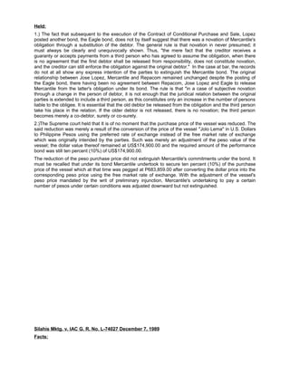 Held:
1.) The fact that subsequent to the execution of the Contract of Conditional Purchase and Sale, Lopez
posted another bond, the Eagle bond, does not by itself suggest that there was a novation of Mercantile's
obligation through a substitution of the debtor. The general rule is that novation in never presumed; it
must always be clearly and unequivocally shown. Thus, "the mere fact that the creditor receives a
guaranty or accepts payments from a third person who has agreed to assume the obligation, when there
is no agreement that the first debtor shall be released from responsibility, does not constitute novation,
and the creditor can still enforce the obligation against the original debtor." In the case at bar, the records
do not at all show any express intention of the parties to extinguish the Mercantile bond. The original
relationship between Jose Lopez, Mercantile and Repacom remained unchanged despite the posting of
the Eagle bond, there having been no agreement between Repacom, Jose Lopez and Eagle to release
Mercantile from the latter's obligation under its bond. The rule is that "in a case of subjective novation
through a change in the person of debtor, it is not enough that the juridical relation between the original
parties is extended to include a third person, as this constitutes only an increase in the number of persons
liable to the obligee. It is essential that the old debtor be released from the obligation and the third person
take his place in the relation. If the older debtor is not released, there is no novation; the third person
becomes merely a co-debtor, surety or co-surety.
2.)The Supreme court held that It is of no moment that the purchase price of the vessel was reduced. The
said reduction was merely a result of the conversion of the price of the vessel "Jolo Lema" in U.S. Dollars
to Philippine Pesos using the preferred rate of exchange instead of the free market rate of exchange
which was originally intended by the parties. Such was merely an adjustment of the peso value of the
vessel; the dollar value thereof remained at US$174,900.00 and the required amount of the performance
bond was still ten percent (10%) of US$174,900.00.
The reduction of the peso purchase price did not extinguish Mercantile's commitments under the bond. It
must be recalled that under its bond Mercantile undertook to secure ten percent (10%) of the purchase
price of the vessel which at that time was pegged at P683,859.00 after converting the dollar price into the
corresponding peso price using the free market rate of exchange. With the adjustment of the vessel's
peso price mandated by the writ of preliminary injunction, Mercantile's undertaking to pay a certain
number of pesos under certain conditions was adjusted downward but not extinguished.
Silahis Mktg. v. IAC G. R. No. L-74027 December 7, 1989
Facts:
 