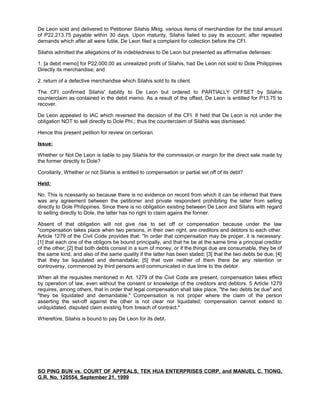 De Leon sold and delivered to Petitioner Silahis Mktg. various items of merchandise for the total amount
of P22,213.75 payable within 30 days. Upon maturity, Silahis failed to pay its account; after repeated
demands which after all were futile, De Leon filed a complaint for collection before the CFI.
Silahis admitted the allegations of its indebtedness to De Leon but presented as affirmative defenses:
1. [a debit memo] for P22,000.00 as unrealized profit of Silahis, had De Leon not sold to Dole Philippines
Directly its merchandise; and
2. return of a defective merchandise which Silahis sold to its client.
The CFI confirmed Silahis' liability to De Leon but ordered to PARTIALLY OFFSET by Silahis
counterclaim as contained in the debit memo. As a result of the offset, De Leon is entitled for P13.75 to
recover.
De Leon appealed to IAC which reversed the decision of the CFI. It held that De Leon is not under the
obligation NOT to sell directly to Dole Phi.; thus the counterclaim of Silahis was dismissed.
Hence this present petition for review on certiorari.
Issue:
Whether or Not De Leon is liable to pay Silahis for the commission or margin for the direct sale made by
the former directly to Dole?
Corollarily, Whether or not Silahis is entitled to compensation or partial set off of its debt?
Held:
No. This is ncessarily so because there is no evidence on record from which it can be inferred that there
was any agreement between the petitioner and private respondent prohibiting the latter from selling
directly to Dole Philippines. Since there is no obligation existing between De Leon and Silahis with regard
to selling directly to Dole, the latter has no right to claim agains the former.
Absent of that obligation will not give rise to set off or compensation because under the law
"compensation takes place when two persons, in their own right, are creditors and debtors to each other.
Article 1279 of the Civil Code provides that: "In order that compensation may be proper, it is necessary:
[1] that each one of the obligors be bound principally, and that he be at the same time a principal creditor
of the other; [2] that both debts consist in a sum of money, or if the things due are consumable, they be of
the same kind, and also of the same quality if the latter has been stated; [3] that the two debts be due; [4]
that they be liquidated and demandable; [5] that over neither of them there be any retention or
controversy, commenced by third persons and communicated in due time to the debtor.
When all the requisites mentioned in Art. 1279 of the Civil Code are present, compensation takes effect
by operation of law, even without the consent or knowledge of the creditors and debtors. 5 Article 1279
requires, among others, that in order that legal compensation shall take place, "the two debts be due" and
"they be liquidated and demandable." Compensation is not proper where the claim of the person
asserting the set-off against the other is not clear nor liquidated; compensation cannot extend to
unliquidated, disputed claim existing from breach of contract."
Wherefore, Silahis is bound to pay De Leon for its debt.
SO PING BUN vs. COURT OF APPEALS, TEK HUA ENTERPRISES CORP. and MANUEL C. TIONG,
G.R. No. 120554, September 21, 1999
 