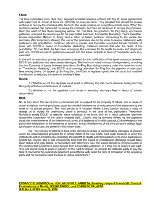 Facts:
Tek Hua Enterprises Corp. (Tek Hua), engaged in textile business, entered into four (4) lease agreements
with lessor Dee C. Chuan & Sons Inc. (DCCSI) for one-year term. They provided that should the lessee
continue to occupy the premises after the term, the lease shall be on a month-to-month basis. When the
contracts expired, the parties did not renew the contracts, but Tek Hua continued to occupy the premises.
Upon the death of Tek Hua’s managing partner, So Pek Giok, his grandson, So Ping Bung, and herein
petitioner, occupied the warehouse for his own textile business, Trendsetter Marketing. Years thereafter,
private respondent Manuel C. Tiong sent a letter to herein petitioner demanding to the vacate the
premises after temporarily allowing the use of the premises due to the close business relationship with
petitioner’s late grandfather. Petitioner refused to vacate and thereafter requested formal contracts of
lease with DCCSI in favour of Trendsetter Marketing. Petitioner claimed that after the death of his
grandfather, So Pek Giok, he had been occupying the premises for his textile business and religiously
paid rent. DCCSI acceded to petitioner's request and the lease contracts in favor of Trendsetter were thus
executed.
In the suit for injunction, private respondents pressed for the nullification of the lease contracts between
DCCSI and petitioner and also claimed damages. The trial court ruled in favour of respondents, annulling
the four Contracts of Lease between defendants So Ping Bun, doing business under the name and style
of "Trendsetter Marketing", and DCCSI and ordering defendant So Ping Bun the payment of attorney’s
fees among others. On appeal by So Ping Bun, the Court of Appeals upheld the trial court, but modified
the decision by reducing the award of attorney's fees.
Issues:
1.) Whether or not the appellate court erred in affirming the trial court’s decision finding So Ping
Bun guilty of tortuous interference of contract.
2.) Whether or not the appellate court erred in awarding attorney’s fees in favour of private
respondents.
Held:
No. A duty which the law of torts is concerned with is respect for the property of others, and a cause of
action ex delicto may be predicated upon an unlawful interference by one person of the enjoyment by the
other of his private property. This may pertain to a situation where a third person induces a party to
renege on or violate his undertaking under a contract. In the case at bar, petitioner's Trendsetter
Marketing asked DCCSI to execute lease contracts in its favor, and as a result petitioner deprived
respondent corporation of the latter's property right. Clearly, and as correctly viewed by the appellate
court, the three elements of tort interference, to wit: (1) existence of a valid contract; (2) knowledge on the
part of the third person of the existence of contract; and (3) interference of the third person is without legal
justification or excuse, are present in the instant case.
No. The recovery of attorney's fees in the concept of actual or compensatory damages, is allowed
under the circumstances provided for in Article 2208 of the Civil Code. One such occasion is when the
defendant's act or omission has compelled the plaintiff to litigate with third persons or to incur expenses to
protect his interest. But it was consistently held that the award of considerable damages should have
clear factual and legal bases. In connection with attorney's fees, the award should be commensurate to
the benefits that would have been derived from a favorable judgment. In a long line of cases it was said,
"It is not sound policy to place in penalty on the right to litigate. To compel the defeated party to pay the
fees of counsel for his successful opponent would throw wide open the door of temptation to the opposing
party and his counsel to swell the fees to undue proportions."
EDGARDO E. MENDOZA vs. HON. ABUNDIO Z. ARRIETA, Presiding Judge of Branch VIII, Court of
First Instance of Manila, FELINO TIMBOL, and RODOLFO SALAZAR
G.R. No. L-32599 June 29, 1979
 