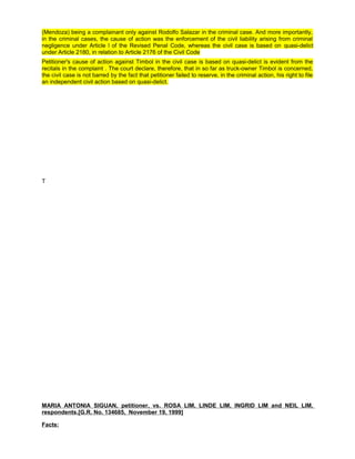 (Mendoza) being a complainant only against Rodolfo Salazar in the criminal case. And more importantly,
in the criminal cases, the cause of action was the enforcement of the civil liability arising from criminal
negligence under Article l of the Revised Penal Code, whereas the civil case is based on quasi-delict
under Article 2180, in relation to Article 2176 of the Civil Code
Petitioner's cause of action against Timbol in the civil case is based on quasi-delict is evident from the
recitals in the complaint . The court declare, therefore, that in so far as truck-owner Timbol is concerned,
the civil case is not barred by the fact that petitioner failed to reserve, in the criminal action, his right to file
an independent civil action based on quasi-delict.
T
MARIA ANTONIA SIGUAN, petitioner, vs. ROSA LIM, LINDE LIM, INGRID LIM and NEIL LIM,
respondents.[G.R. No. 134685, November 19, 1999]
Facts:
 