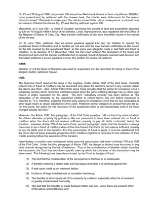 On 25 and 26 August 1990, respondent LIM issued two Metrobank checks in favor of petitioner SIGUAN.
Upon presentment by petitioner with the drawee bank, the checks were dishonored for the reason
“account closed.” Demands to make good the checks proved futile. As a consequence, a criminal case
for violation of Batas Pambansa Blg. 22 was filed by petitioner against LIM.
Meanwhile, on 2 July 1991, a Deed of Donation conveying the parcels of land and purportedly executed
by LIM on 10 August 1989 in favor of her children, Linde, Ingrid and Neil, was registered with the Office of
the Register of Deeds of Cebu City. New transfer certificates of title were thereafter issued in the names
of the donees.
On 23 June 1993, petitioner filed an accion pauliana against LIM and her children to rescind the
questioned Deed of Donation and to declare as null and void the new transfer certificates of title issued
for the lots covered by the questioned Deed, as the same was allegedly made in bad faith and fraud of
creditors. In its decision of 31 December 1994, the trial court ordered the rescission of the Deed and
declared null and void the transfer certificates but on appeal, Court of Appeals reversed said decision and
dismissed petitioner’s accion pauliana. Hence, this petition for review on certiorari.
Issue:
Whether or not the Deed of Donation executed by respondent Lim be rescinded for being in fraud of her
alleged creditor, petitioner Siguan.
Held:
The Supreme Court resolved the issue in the negative. Under Article 1381 of the Civil Code, contracts
entered into in fraud of creditors may be rescinded only when the creditors cannot in any manner collect
the claims due them. Also, Article 1383 of the same Code provides that the action for rescission is but a
subsidiary remedy which cannot be instituted except when the party suffering damage has no other legal
means to obtain reparation for the same. The term “subsidiary remedy” has been defined as “the
exhaustion of all remedies by the prejudiced creditor to collect claims due him before rescission is
resorted to.” It is, therefore, essential that the party asking for rescission prove that he has exhausted all
other legal means to obtain satisfaction of his claim. Petitioner neither alleged nor proved that she did so.
On this score, her action for the rescission of the questioned deed is not maintainable even if the fraud
charged actually did exist.”
Moreover, the Article 1387, first paragraph, of the Civil Code provides: “All contracts by virtue of which
the debtor alienates property by gratuitous title are presumed to have been entered into in fraud of
creditors when the donor did not reserve sufficient property to pay all debts contracted before the
donation. Likewise, Article 759 of the same Code, second paragraph, states that the donation is always
presumed to be in fraud of creditors when at the time thereof the donor did not reserve sufficient property
to pay his debts prior to the donation. For this presumption of fraud to apply, it must be established that
the donor did not leave adequate properties which creditors might have recourse for the collection of their
credits existing before the execution of the donation.
Nevertheless, a creditor need not depend solely upon the presumption laid down in Articles 759 and 1387
of the Civil Code. Under the third paragraph of Article 1387, the design to defraud may be proved in any
other manner recognized by the law of evidence. Thus in the consideration of whether certain transfers
are fraudulent, the Court has laid down specific rules by which the character of the transaction may be
determined. The following have been denominated by the Court as badges of fraud:
(1) The fact that the consideration of the conveyance is fictitious or is inadequate;
(2) A transfer made by a debtor after suit has begun and while it is pending against him;
(3) A sale upon credit by an insolvent debtor;
(4) Evidence of large indebtedness or complete insolvency;
(5) The transfer of all or nearly all of his property by a debtor, especially when he is insolvent
or greatly embarrassed financially;
(6) The fact that the transfer is made between father and son, when there are present other
of the above circumstances; and
 