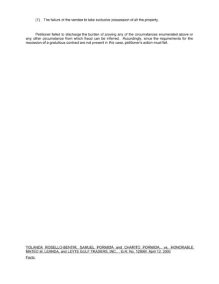(7) The failure of the vendee to take exclusive possession of all the property.
Petitioner failed to discharge the burden of proving any of the circumstances enumerated above or
any other circumstance from which fraud can be inferred. Accordingly, since the requirements for the
rescission of a gratuitous contract are not present in this case, petitioner’s action must fail.
YOLANDA ROSELLO-BENTIR, SAMUEL PORMIDA and CHARITO PORMIDA,, vs. HONORABLE
MATEO M. LEANDA, and LEYTE GULF TRADERS, INC., . G.R. No. 128991 April 12, 2000
Facts:
 