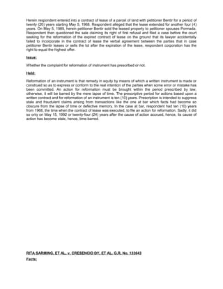 Herein respondent entered into a contract of lease of a parcel of land with petitioner Bentir for a period of
twenty (20) years starting May 5, 1968. Respondent alleged that the lease extended for another four (4)
years. On May 5, 1989, herein petitioner Bentir sold the leased property to petitioner spouses Pormada.
Respondent then questioned the sale claiming its right of first refusal and filed a case before the court
seeking for the reformation of the expired contract of lease on the ground that its lawyer accidentally
failed to incorporate in the contract of lease the verbal agreement between the parties that in case
petitioner Bentir leases or sells the lot after the expiration of the lease, respondent corporation has the
right to equal the highest offer.
Issue:
Whether the complaint for reformation of instrument has prescribed or not.
Held:
Reformation of an instrument is that remedy in equity by means of which a written instrument is made or
construed so as to express or conform to the real intention of the parties when some error or mistake has
been committed. An action for reformation must be brought within the period prescribed by law,
otherwise, it will be barred by the mere lapse of time. The prescriptive period for actions based upon a
written contract and for reformation of an instrument is ten (10) years. Prescription is intended to suppress
stale and fraudulent claims arising from transactions like the one at bar which facts had become so
obscure from the lapse of time or defective memory. In the case at bar, respondent had ten (10) years
from 1968, the time when the contract of lease was executed, to file an action for reformation. Sadly, it did
so only on May 15, 1992 or twenty-four (24) years after the cause of action accrued, hence, its cause of
action has become stale, hence, time-barred.
RITA SARMING, ET AL. v. CRESENCIO DY, ET AL. G.R. No. 133643
Facts:
 