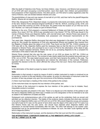 After the death of Valentina Unto Flores, her three children, Jose, Venancio, and Silveria took possession
of Lot 5734 with each occupying a one-third portion. Upon their death, their children and grandchildren
took possession of their respective shares. The other parcel, Lot 4163 which is solely registered under the
name of Silveria, was sub-divided between Silveria and Jose.
The grandchildren of Jose and now owners of one-half of Lot 4163, sold their half to the plaintiff Alejandra
Delfino. Silveria did not object to the sale.
When Atty. Deogracias Pinili, Alejandra's lawyer, to prepare the instruments and deeds, asked for the title
of the land, Silveria Flores delivered Original Certificate of Title No. 4918-A, covering Lot No. 5734, and
not the correct title covering Lot 4163. At that time, the parties knew the location of Lot 4163 but not its
OCT Number, so it was pure mistake on part of Silveria Flores.
Believing in the error, Pinili prepared a notarized Settlement of Estate and Sale that was signed by the
parties. As a result, OCT No. 4918-A was cancelled and in lieu thereof, TCT No. 5078 was issued in the
names of Silveria Flores and Alejandra Delfino, with one-half share each. Silveria Flores was present in
all of these. Alejandra Delfino immediately took possession and introduced improvements on the
purchased lot.
Two years later, Alejandra Delfino discovered that what was designated in the deed, Lot 5734, was the
wrong lot. She sought the assistance of Pinili who approached Silveria and together they inquired from
the Registry of Deeds about the status of Lot 4163. They found out that OCT No. 3129-A covering Lot
4163 was still on file. Alejandra Delfino paid the necessary fees so that the title to Lot 4163 could be
released to Silveria Flores, who promised to turn it over to Pinili for the reformation of the deed of sale.
However, despite repeated demands, Silveria did not do so, prompting Alejandra to file a complaint for
reformation of the deed of sale with damages.
Silveria Flores claimed that she was the sole owner of Lot 4163 as shown by OCT No. 3129-A so
respondents had no right to the lot. The contract of sale clearly stated that the property being sold was Lot
5734, not Lot 4163. The case lasted several years, and their heirs became the parties in the case. The
trial court ruled in favor of the respondents and ordered the reformation of the contract. Petitioners
appealed the decision to the CA, which affirmed the ruling of the trial court. Hence their present petition
for review
Issue:
Is the reformation of the deed is proper by reason of mistake?
Held:
Reformation is that remedy in equity by means of which a written instrument is made or construed so as
to express or conform to the real intention of the parties. An action for reformation of instrument under this
provision of law may prosper only upon the concurrence of the following requisites:
(1) there must have been a meeting of the minds of the parties to the contact;
(2) the instrument does not express the true intention of the parties; and
(3) the failure of the instrument to express the true intention of the parties is due to mistake, fraud,
inequitable conduct or accident.
All of these requisites are present in this case. There is no dispute as to the intention of the parties to sell
the land to Alejandra Delfino but there was a mistake as to the designation of the lot intended to be sold
as stated in the Settlement of Estate and Sale.
Subsequent and contemporaneous acts of the parties as well as the evidentiary facts as proved and
admitted can be reflective intention. The totality of the evidence clearly indicates that what was intended
to be sold to Alejandra Delfino was Lot 4163 and not Lot 5734. Why would Alejandra occupy and possess
one-half of said lot if it was not the parcel of land which was the object of the sale to her? If it were true
that Silveria Flores was the sole owner, she should have objected when Alejandra Delfino took
possession of one-half thereof immediately after the sale. The other half belongs to her brother Jose,
represented now by his grandchildren successors-in-interest. As such, the latter could rightfully sell the
land to Alejandra Delfino.
Reformation of the instrument is proper, and the decisions of the trial court and the CA is sustained.
THE INTERNATIONAL CORPORATE BANK INC.vs.THE IMMEDIATE APPELLATE COURT
G.R. No. L-69560 June 30, 1988
 