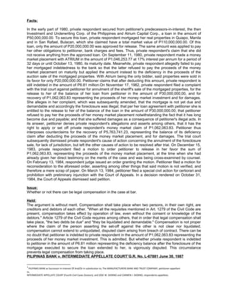 Facts:
In the early part of 1980, private respondent secured from petitioner's predecessors-in-interest, the then
Investment and Underwriting Corp. of the Philippines and Atrium Capital Corp., a loan in the amount of
P50,000,000.00. To secure this loan, private respondent mortgaged her real properties in Quiapo, Manila
and in San Rafael, Bulacan, which she claimed have a total market value of P110,000,000.00. Of this
loan, only the amount of P20,000,000.00 was approved for release. The same amount was applied to pay
her other obligations to petitioner, bank charges and fees. Thus, private respondent's claim that she did
not receive anything from the approved loan. On September 11, 1980, private respondent made a money
market placement with ATRIUM in the amount of P1,046,253.77 at 17% interest per annum for a period of
32 days or until October 13, 1980, its maturity date. Meanwhile, private respondent allegedly failed to pay
her mortgaged indebtedness to the bank so that the latter refused to pay the proceeds of the money
market placement on maturity but applied the amount instead to the deficiency in the proceeds of the
auction sale of the mortgaged properties. With Atrium being the only bidder, said properties were sold in
its favor for only P20,000,000.00. Petitioner claims that after deducting this amount, private respondent is
still indebted in the amount of P6.81 million.On November 17, 1982, private respondent filed a complaint
with the trial court against petitioner for annulment of the sheriff's sale of the mortgaged properties, for the
release to her of the balance of her loan from petitioner in the amount of P30,000,000,00, and for
recovery of P1,062,063.83 representing the proceeds of her money market investment and for damages.
She alleges in her complaint, which was subsequently amended, that the mortgage is not yet due and
demandable and accordingly the foreclosure was illegal; that per her loan agreement with petitioner she is
entitled to the release to her of the balance of the loan in the amount of P30,000,000.00; that petitioner
refused to pay her the proceeds of her money market placement notwithstanding the fact that it has long
become due and payable; and that she suffered damages as a consequence of petitioner's illegal acts. In
its answer, petitioner denies private respondent's allegations and asserts among others, that it has the
right to apply or set off private respondent's money market claim of P1,062,063.83. Petitioner thus
interposes counterclaims for the recovery of P5,763,741.23, representing the balance of its deficiency
claim after deducting the proceeds of the money market placement, and for damages. The trial court
subsequently dismissed private respondent's cause of action concerning the annulment of the foreclosure
sale, for lack of jurisdiction, but left the other causes of action to be resolved after trial. On December 15,
1983, private respondent filed a motion to order petitioner to release in her favor the sum of
P1,062,063.83, representing the proceeds of the money market placement, at the time when she had
already given her direct testimony on the merits of the case and was being cross-examined by counsel.
On February 13, 1984, respondent judge issued an order granting the motion. Petitioner filed a motion for
reconsideration to the aforesaid order, asserting among other things that said motion is not verified, and
therefore a mere scrap of paper. On March 13, 1984, petitioner filed a special civil action for certiorari and
prohibition with preliminary injunction with the Court of Appeals. In a decision rendered on October 31,
1984, the Court of Appeals dismissed said petition.
Issue:
Whether or not there can be legal compensation in the case at bar.
Held:
The argument is without merit. Compensation shall take place when two persons, in their own right, are
creditors and debtors of each other. "When all the requisites mentioned in Art. 1279 of the Civil Code are
present, compensation takes effect by operation of law, even without the consent or knowledge of the
debtors." Article 1279 of the Civil Code requires among others, that in order that legal compensation shall
take place, "the two debts be due" and "they be liquidated and demandable." Compensation is not proper
where the claim of the person asserting the set-off against the other is not clear nor liquidated;
compensation cannot extend to unliquidated, disputed claim arising from breach of contract. There can be
no doubt that petitioner is indebted to private respondent in the amount of P1,062,063.83 representing the
proceeds of her money market investment. This is admitted. But whether private respondent is indebted
to petitioner in the amount of P6.81 million representing the deficiency balance after the foreclosure of the
mortgage executed to secure the loan extended to her, is vigorously disputed. This circumstance
prevents legal compensation from taking place.
PILIPINAS BANK v. INTERMEDIATE APPELLATE COURT1
G.R. No. L-67881 June 30, 1987
1
PILIPINAS BANK as Successor-In-Interest Of And/Or In substitution to, The MANUFACTURERS BANK AND TRUST COMPANY, petitioner-appellant
vs.
INTERMEDIATE APPELLATE COURT (Fourth Civil Cases Division), and JOSE W. DIOKNO and CARMEN I. DIOKNO, respondents-appellees.
 